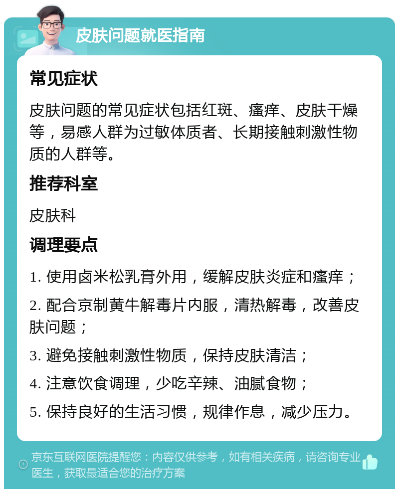 皮肤问题就医指南 常见症状 皮肤问题的常见症状包括红斑、瘙痒、皮肤干燥等，易感人群为过敏体质者、长期接触刺激性物质的人群等。 推荐科室 皮肤科 调理要点 1. 使用卤米松乳膏外用，缓解皮肤炎症和瘙痒； 2. 配合京制黄牛解毒片内服，清热解毒，改善皮肤问题； 3. 避免接触刺激性物质，保持皮肤清洁； 4. 注意饮食调理，少吃辛辣、油腻食物； 5. 保持良好的生活习惯，规律作息，减少压力。