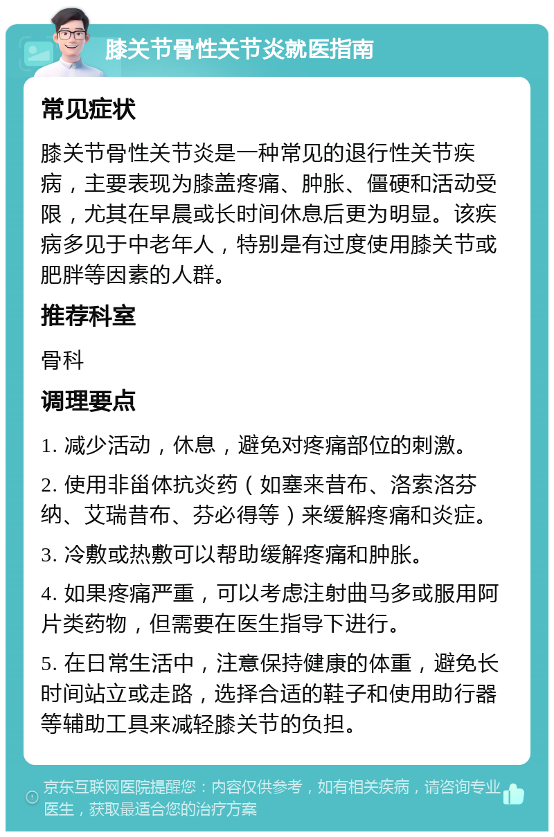 膝关节骨性关节炎就医指南 常见症状 膝关节骨性关节炎是一种常见的退行性关节疾病，主要表现为膝盖疼痛、肿胀、僵硬和活动受限，尤其在早晨或长时间休息后更为明显。该疾病多见于中老年人，特别是有过度使用膝关节或肥胖等因素的人群。 推荐科室 骨科 调理要点 1. 减少活动，休息，避免对疼痛部位的刺激。 2. 使用非甾体抗炎药（如塞来昔布、洛索洛芬纳、艾瑞昔布、芬必得等）来缓解疼痛和炎症。 3. 冷敷或热敷可以帮助缓解疼痛和肿胀。 4. 如果疼痛严重，可以考虑注射曲马多或服用阿片类药物，但需要在医生指导下进行。 5. 在日常生活中，注意保持健康的体重，避免长时间站立或走路，选择合适的鞋子和使用助行器等辅助工具来减轻膝关节的负担。