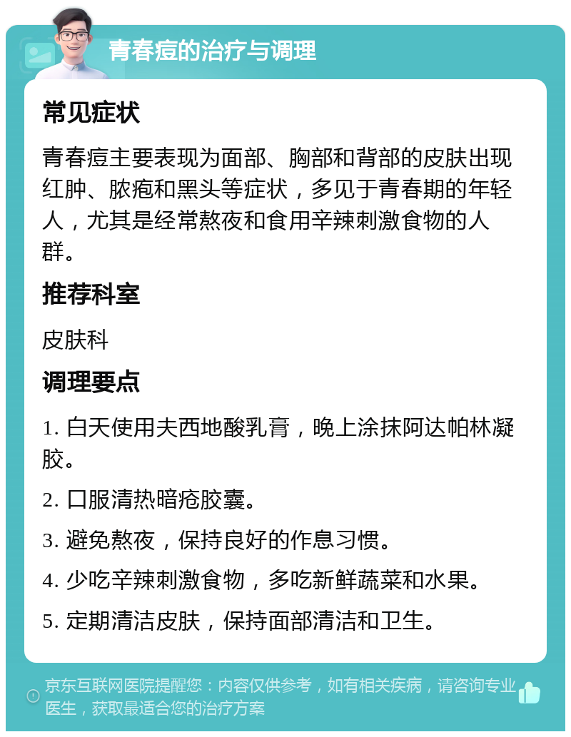 青春痘的治疗与调理 常见症状 青春痘主要表现为面部、胸部和背部的皮肤出现红肿、脓疱和黑头等症状，多见于青春期的年轻人，尤其是经常熬夜和食用辛辣刺激食物的人群。 推荐科室 皮肤科 调理要点 1. 白天使用夫西地酸乳膏，晚上涂抹阿达帕林凝胶。 2. 口服清热暗疮胶囊。 3. 避免熬夜，保持良好的作息习惯。 4. 少吃辛辣刺激食物，多吃新鲜蔬菜和水果。 5. 定期清洁皮肤，保持面部清洁和卫生。