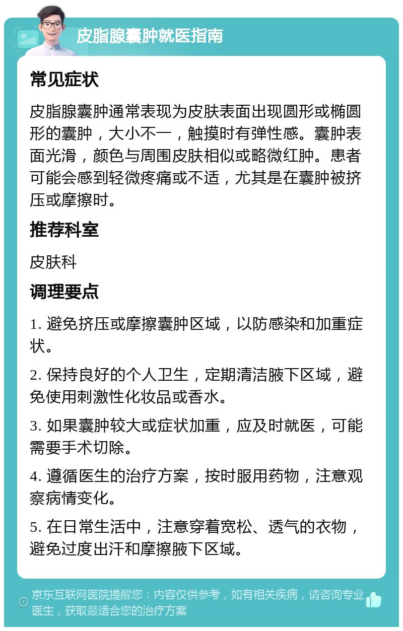 皮脂腺囊肿就医指南 常见症状 皮脂腺囊肿通常表现为皮肤表面出现圆形或椭圆形的囊肿，大小不一，触摸时有弹性感。囊肿表面光滑，颜色与周围皮肤相似或略微红肿。患者可能会感到轻微疼痛或不适，尤其是在囊肿被挤压或摩擦时。 推荐科室 皮肤科 调理要点 1. 避免挤压或摩擦囊肿区域，以防感染和加重症状。 2. 保持良好的个人卫生，定期清洁腋下区域，避免使用刺激性化妆品或香水。 3. 如果囊肿较大或症状加重，应及时就医，可能需要手术切除。 4. 遵循医生的治疗方案，按时服用药物，注意观察病情变化。 5. 在日常生活中，注意穿着宽松、透气的衣物，避免过度出汗和摩擦腋下区域。