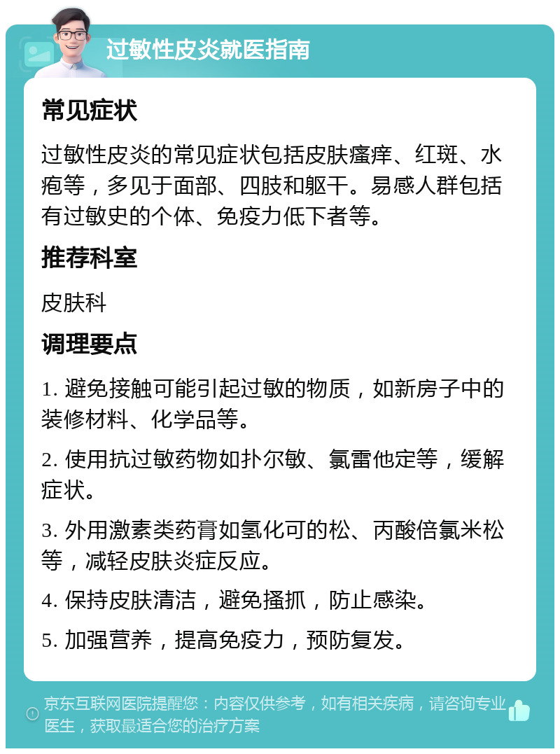 过敏性皮炎就医指南 常见症状 过敏性皮炎的常见症状包括皮肤瘙痒、红斑、水疱等，多见于面部、四肢和躯干。易感人群包括有过敏史的个体、免疫力低下者等。 推荐科室 皮肤科 调理要点 1. 避免接触可能引起过敏的物质，如新房子中的装修材料、化学品等。 2. 使用抗过敏药物如扑尔敏、氯雷他定等，缓解症状。 3. 外用激素类药膏如氢化可的松、丙酸倍氯米松等，减轻皮肤炎症反应。 4. 保持皮肤清洁，避免搔抓，防止感染。 5. 加强营养，提高免疫力，预防复发。