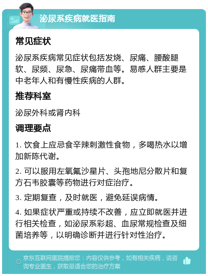 泌尿系疾病就医指南 常见症状 泌尿系疾病常见症状包括发烧、尿痛、腰酸腿软、尿频、尿急、尿痛带血等。易感人群主要是中老年人和有慢性疾病的人群。 推荐科室 泌尿外科或肾内科 调理要点 1. 饮食上应忌食辛辣刺激性食物，多喝热水以增加新陈代谢。 2. 可以服用左氧氟沙星片、头孢地尼分散片和复方石韦胶囊等药物进行对症治疗。 3. 定期复查，及时就医，避免延误病情。 4. 如果症状严重或持续不改善，应立即就医并进行相关检查，如泌尿系彩超、血尿常规检查及细菌培养等，以明确诊断并进行针对性治疗。