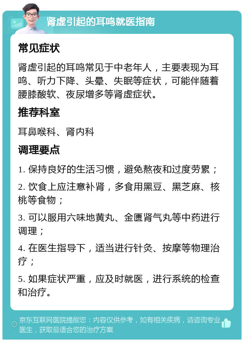 肾虚引起的耳鸣就医指南 常见症状 肾虚引起的耳鸣常见于中老年人，主要表现为耳鸣、听力下降、头晕、失眠等症状，可能伴随着腰膝酸软、夜尿增多等肾虚症状。 推荐科室 耳鼻喉科、肾内科 调理要点 1. 保持良好的生活习惯，避免熬夜和过度劳累； 2. 饮食上应注意补肾，多食用黑豆、黑芝麻、核桃等食物； 3. 可以服用六味地黄丸、金匮肾气丸等中药进行调理； 4. 在医生指导下，适当进行针灸、按摩等物理治疗； 5. 如果症状严重，应及时就医，进行系统的检查和治疗。