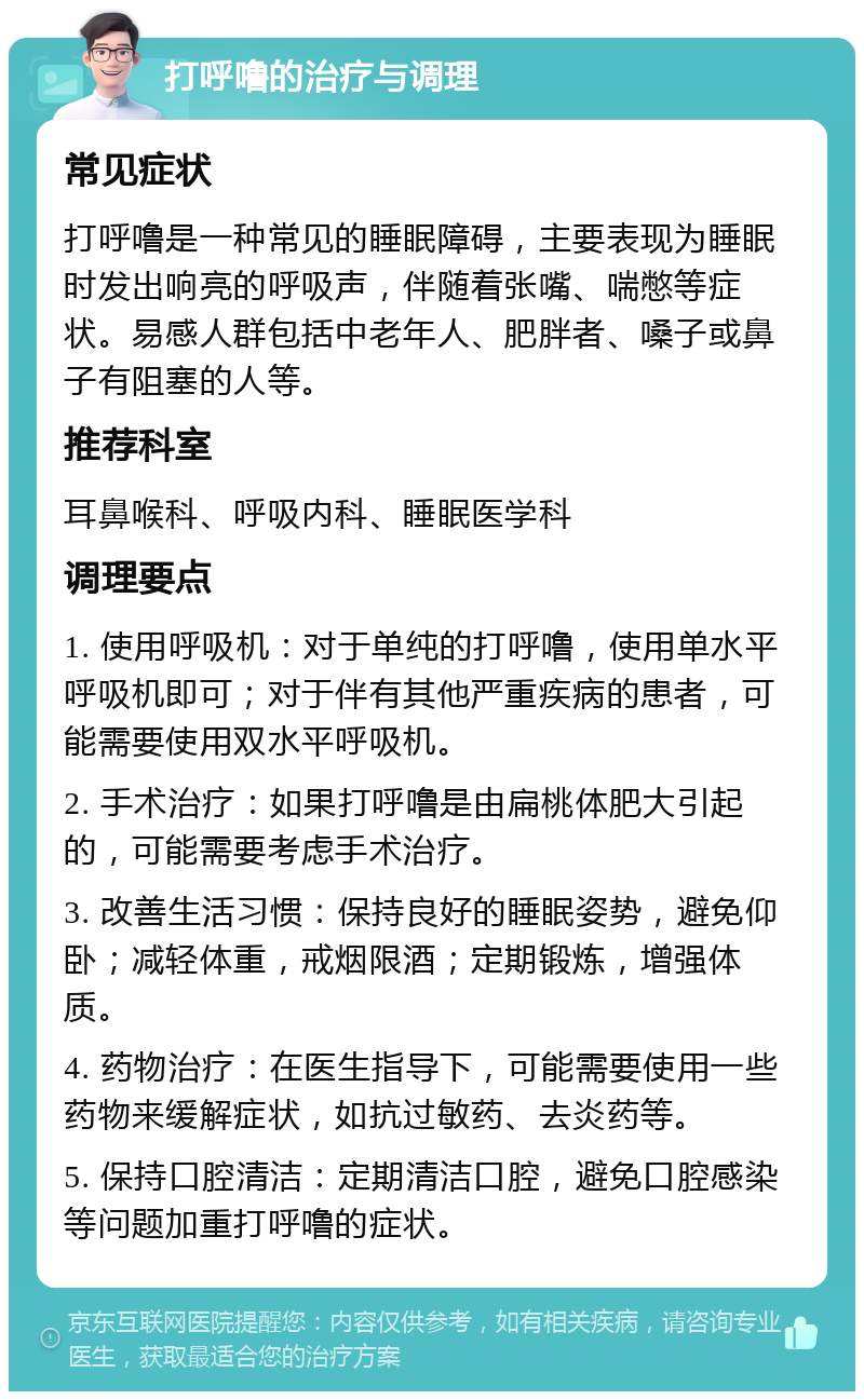 打呼噜的治疗与调理 常见症状 打呼噜是一种常见的睡眠障碍，主要表现为睡眠时发出响亮的呼吸声，伴随着张嘴、喘憋等症状。易感人群包括中老年人、肥胖者、嗓子或鼻子有阻塞的人等。 推荐科室 耳鼻喉科、呼吸内科、睡眠医学科 调理要点 1. 使用呼吸机：对于单纯的打呼噜，使用单水平呼吸机即可；对于伴有其他严重疾病的患者，可能需要使用双水平呼吸机。 2. 手术治疗：如果打呼噜是由扁桃体肥大引起的，可能需要考虑手术治疗。 3. 改善生活习惯：保持良好的睡眠姿势，避免仰卧；减轻体重，戒烟限酒；定期锻炼，增强体质。 4. 药物治疗：在医生指导下，可能需要使用一些药物来缓解症状，如抗过敏药、去炎药等。 5. 保持口腔清洁：定期清洁口腔，避免口腔感染等问题加重打呼噜的症状。