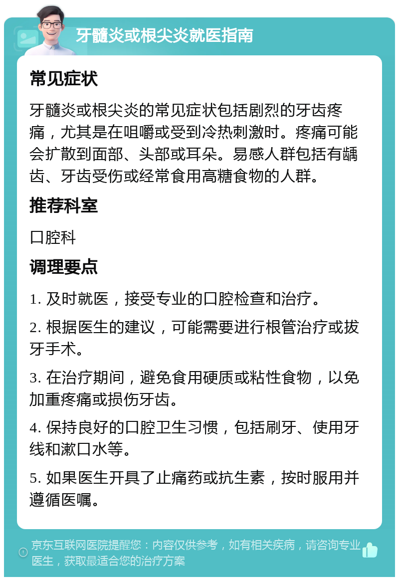 牙髓炎或根尖炎就医指南 常见症状 牙髓炎或根尖炎的常见症状包括剧烈的牙齿疼痛，尤其是在咀嚼或受到冷热刺激时。疼痛可能会扩散到面部、头部或耳朵。易感人群包括有龋齿、牙齿受伤或经常食用高糖食物的人群。 推荐科室 口腔科 调理要点 1. 及时就医，接受专业的口腔检查和治疗。 2. 根据医生的建议，可能需要进行根管治疗或拔牙手术。 3. 在治疗期间，避免食用硬质或粘性食物，以免加重疼痛或损伤牙齿。 4. 保持良好的口腔卫生习惯，包括刷牙、使用牙线和漱口水等。 5. 如果医生开具了止痛药或抗生素，按时服用并遵循医嘱。