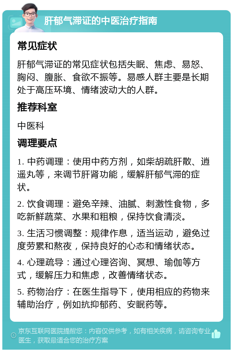 肝郁气滞证的中医治疗指南 常见症状 肝郁气滞证的常见症状包括失眠、焦虑、易怒、胸闷、腹胀、食欲不振等。易感人群主要是长期处于高压环境、情绪波动大的人群。 推荐科室 中医科 调理要点 1. 中药调理：使用中药方剂，如柴胡疏肝散、逍遥丸等，来调节肝肾功能，缓解肝郁气滞的症状。 2. 饮食调理：避免辛辣、油腻、刺激性食物，多吃新鲜蔬菜、水果和粗粮，保持饮食清淡。 3. 生活习惯调整：规律作息，适当运动，避免过度劳累和熬夜，保持良好的心态和情绪状态。 4. 心理疏导：通过心理咨询、冥想、瑜伽等方式，缓解压力和焦虑，改善情绪状态。 5. 药物治疗：在医生指导下，使用相应的药物来辅助治疗，例如抗抑郁药、安眠药等。