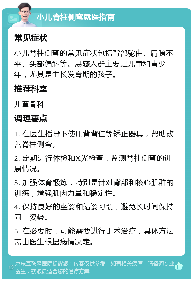 小儿脊柱侧弯就医指南 常见症状 小儿脊柱侧弯的常见症状包括背部驼曲、肩膀不平、头部偏斜等。易感人群主要是儿童和青少年，尤其是生长发育期的孩子。 推荐科室 儿童骨科 调理要点 1. 在医生指导下使用背背佳等矫正器具，帮助改善脊柱侧弯。 2. 定期进行体检和X光检查，监测脊柱侧弯的进展情况。 3. 加强体育锻炼，特别是针对背部和核心肌群的训练，增强肌肉力量和稳定性。 4. 保持良好的坐姿和站姿习惯，避免长时间保持同一姿势。 5. 在必要时，可能需要进行手术治疗，具体方法需由医生根据病情决定。