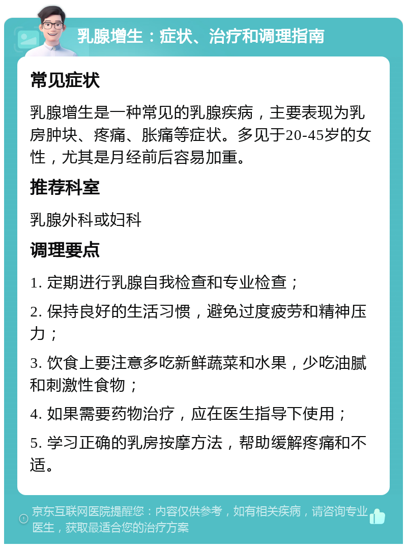 乳腺增生：症状、治疗和调理指南 常见症状 乳腺增生是一种常见的乳腺疾病，主要表现为乳房肿块、疼痛、胀痛等症状。多见于20-45岁的女性，尤其是月经前后容易加重。 推荐科室 乳腺外科或妇科 调理要点 1. 定期进行乳腺自我检查和专业检查； 2. 保持良好的生活习惯，避免过度疲劳和精神压力； 3. 饮食上要注意多吃新鲜蔬菜和水果，少吃油腻和刺激性食物； 4. 如果需要药物治疗，应在医生指导下使用； 5. 学习正确的乳房按摩方法，帮助缓解疼痛和不适。