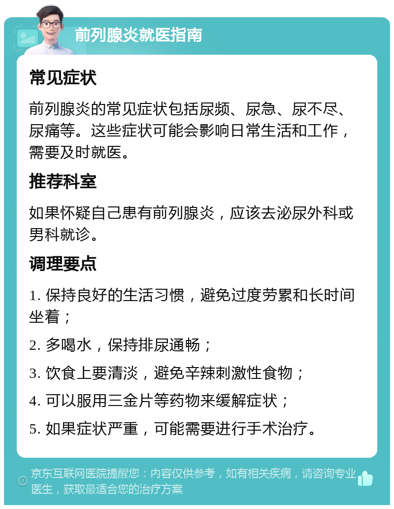 前列腺炎就医指南 常见症状 前列腺炎的常见症状包括尿频、尿急、尿不尽、尿痛等。这些症状可能会影响日常生活和工作，需要及时就医。 推荐科室 如果怀疑自己患有前列腺炎，应该去泌尿外科或男科就诊。 调理要点 1. 保持良好的生活习惯，避免过度劳累和长时间坐着； 2. 多喝水，保持排尿通畅； 3. 饮食上要清淡，避免辛辣刺激性食物； 4. 可以服用三金片等药物来缓解症状； 5. 如果症状严重，可能需要进行手术治疗。