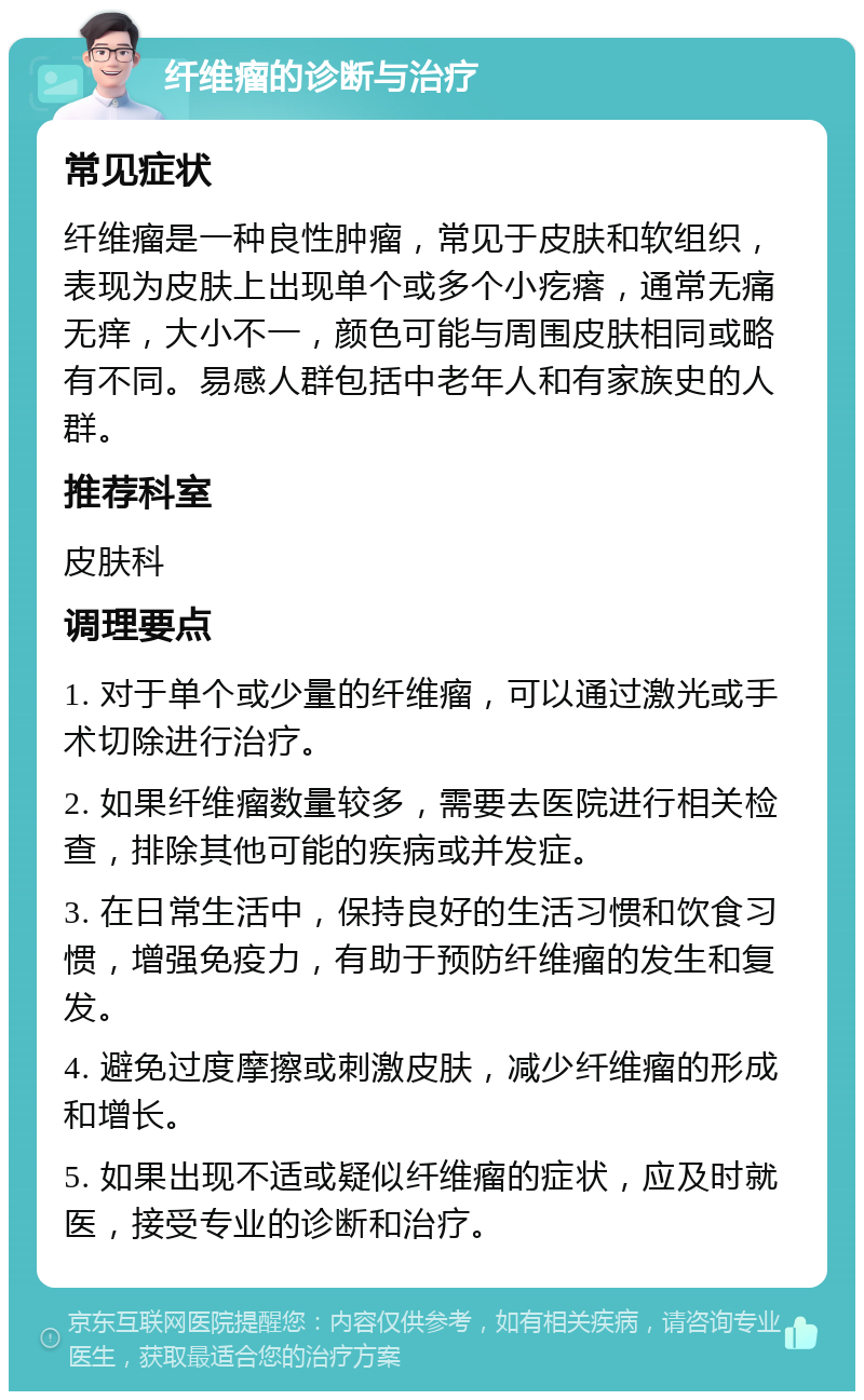 纤维瘤的诊断与治疗 常见症状 纤维瘤是一种良性肿瘤，常见于皮肤和软组织，表现为皮肤上出现单个或多个小疙瘩，通常无痛无痒，大小不一，颜色可能与周围皮肤相同或略有不同。易感人群包括中老年人和有家族史的人群。 推荐科室 皮肤科 调理要点 1. 对于单个或少量的纤维瘤，可以通过激光或手术切除进行治疗。 2. 如果纤维瘤数量较多，需要去医院进行相关检查，排除其他可能的疾病或并发症。 3. 在日常生活中，保持良好的生活习惯和饮食习惯，增强免疫力，有助于预防纤维瘤的发生和复发。 4. 避免过度摩擦或刺激皮肤，减少纤维瘤的形成和增长。 5. 如果出现不适或疑似纤维瘤的症状，应及时就医，接受专业的诊断和治疗。