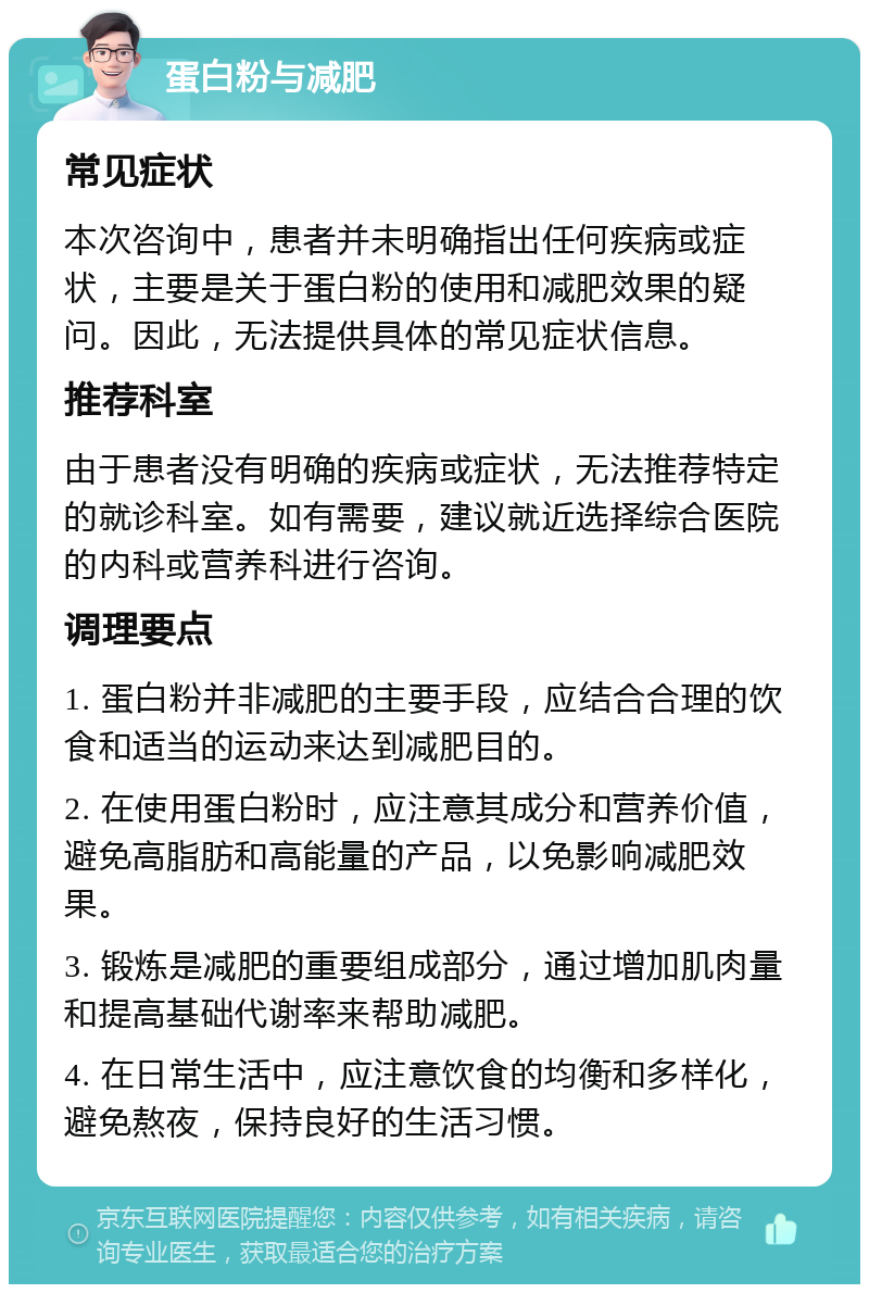 蛋白粉与减肥 常见症状 本次咨询中，患者并未明确指出任何疾病或症状，主要是关于蛋白粉的使用和减肥效果的疑问。因此，无法提供具体的常见症状信息。 推荐科室 由于患者没有明确的疾病或症状，无法推荐特定的就诊科室。如有需要，建议就近选择综合医院的内科或营养科进行咨询。 调理要点 1. 蛋白粉并非减肥的主要手段，应结合合理的饮食和适当的运动来达到减肥目的。 2. 在使用蛋白粉时，应注意其成分和营养价值，避免高脂肪和高能量的产品，以免影响减肥效果。 3. 锻炼是减肥的重要组成部分，通过增加肌肉量和提高基础代谢率来帮助减肥。 4. 在日常生活中，应注意饮食的均衡和多样化，避免熬夜，保持良好的生活习惯。