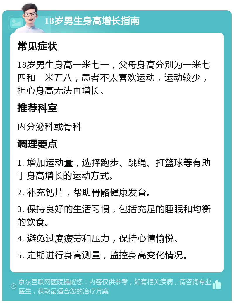 18岁男生身高增长指南 常见症状 18岁男生身高一米七一，父母身高分别为一米七四和一米五八，患者不太喜欢运动，运动较少，担心身高无法再增长。 推荐科室 内分泌科或骨科 调理要点 1. 增加运动量，选择跑步、跳绳、打篮球等有助于身高增长的运动方式。 2. 补充钙片，帮助骨骼健康发育。 3. 保持良好的生活习惯，包括充足的睡眠和均衡的饮食。 4. 避免过度疲劳和压力，保持心情愉悦。 5. 定期进行身高测量，监控身高变化情况。