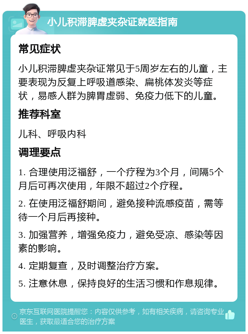 小儿积滞脾虚夹杂证就医指南 常见症状 小儿积滞脾虚夹杂证常见于5周岁左右的儿童，主要表现为反复上呼吸道感染、扁桃体发炎等症状，易感人群为脾胃虚弱、免疫力低下的儿童。 推荐科室 儿科、呼吸内科 调理要点 1. 合理使用泛福舒，一个疗程为3个月，间隔5个月后可再次使用，年限不超过2个疗程。 2. 在使用泛福舒期间，避免接种流感疫苗，需等待一个月后再接种。 3. 加强营养，增强免疫力，避免受凉、感染等因素的影响。 4. 定期复查，及时调整治疗方案。 5. 注意休息，保持良好的生活习惯和作息规律。