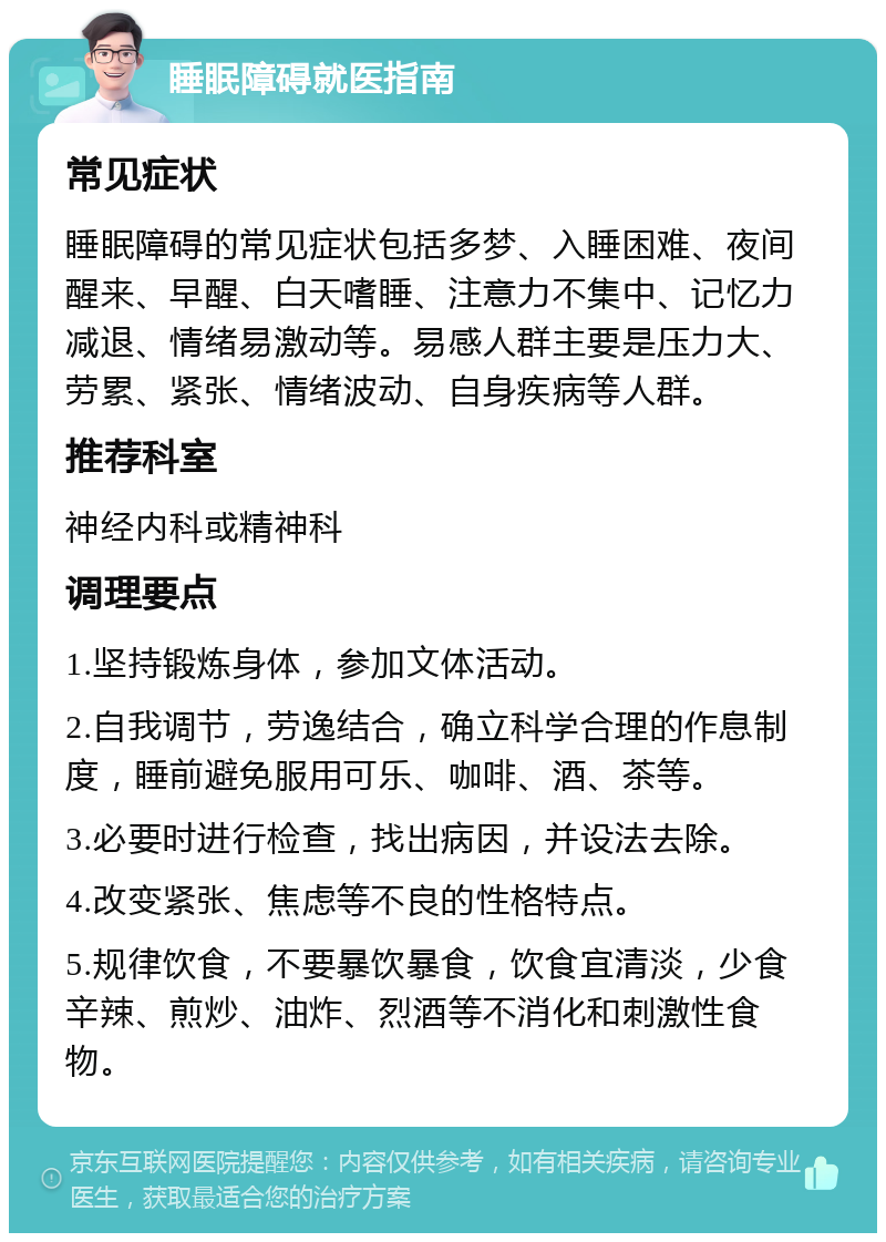 睡眠障碍就医指南 常见症状 睡眠障碍的常见症状包括多梦、入睡困难、夜间醒来、早醒、白天嗜睡、注意力不集中、记忆力减退、情绪易激动等。易感人群主要是压力大、劳累、紧张、情绪波动、自身疾病等人群。 推荐科室 神经内科或精神科 调理要点 1.坚持锻炼身体，参加文体活动。 2.自我调节，劳逸结合，确立科学合理的作息制度，睡前避免服用可乐、咖啡、酒、茶等。 3.必要时进行检查，找出病因，并设法去除。 4.改变紧张、焦虑等不良的性格特点。 5.规律饮食，不要暴饮暴食，饮食宜清淡，少食辛辣、煎炒、油炸、烈酒等不消化和刺激性食物。