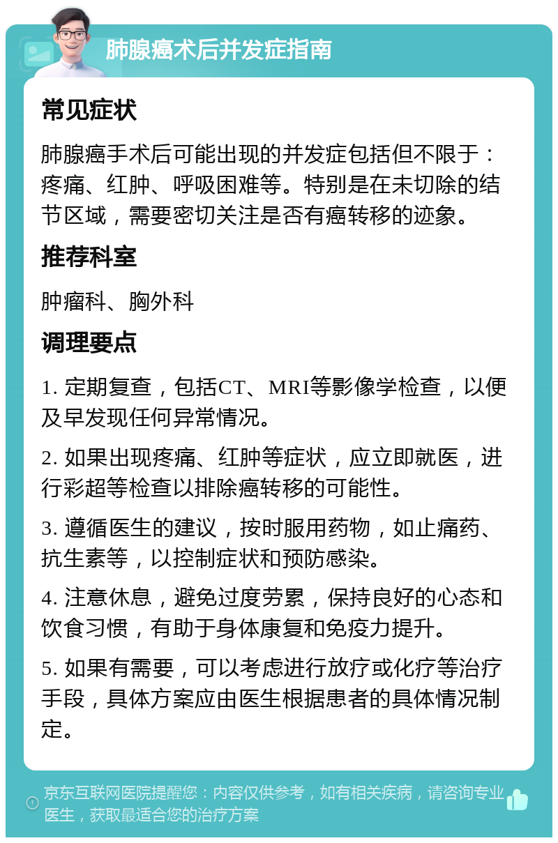 肺腺癌术后并发症指南 常见症状 肺腺癌手术后可能出现的并发症包括但不限于：疼痛、红肿、呼吸困难等。特别是在未切除的结节区域，需要密切关注是否有癌转移的迹象。 推荐科室 肿瘤科、胸外科 调理要点 1. 定期复查，包括CT、MRI等影像学检查，以便及早发现任何异常情况。 2. 如果出现疼痛、红肿等症状，应立即就医，进行彩超等检查以排除癌转移的可能性。 3. 遵循医生的建议，按时服用药物，如止痛药、抗生素等，以控制症状和预防感染。 4. 注意休息，避免过度劳累，保持良好的心态和饮食习惯，有助于身体康复和免疫力提升。 5. 如果有需要，可以考虑进行放疗或化疗等治疗手段，具体方案应由医生根据患者的具体情况制定。