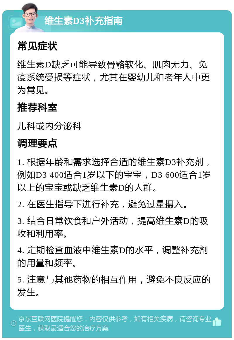 维生素D3补充指南 常见症状 维生素D缺乏可能导致骨骼软化、肌肉无力、免疫系统受损等症状，尤其在婴幼儿和老年人中更为常见。 推荐科室 儿科或内分泌科 调理要点 1. 根据年龄和需求选择合适的维生素D3补充剂，例如D3 400适合1岁以下的宝宝，D3 600适合1岁以上的宝宝或缺乏维生素D的人群。 2. 在医生指导下进行补充，避免过量摄入。 3. 结合日常饮食和户外活动，提高维生素D的吸收和利用率。 4. 定期检查血液中维生素D的水平，调整补充剂的用量和频率。 5. 注意与其他药物的相互作用，避免不良反应的发生。