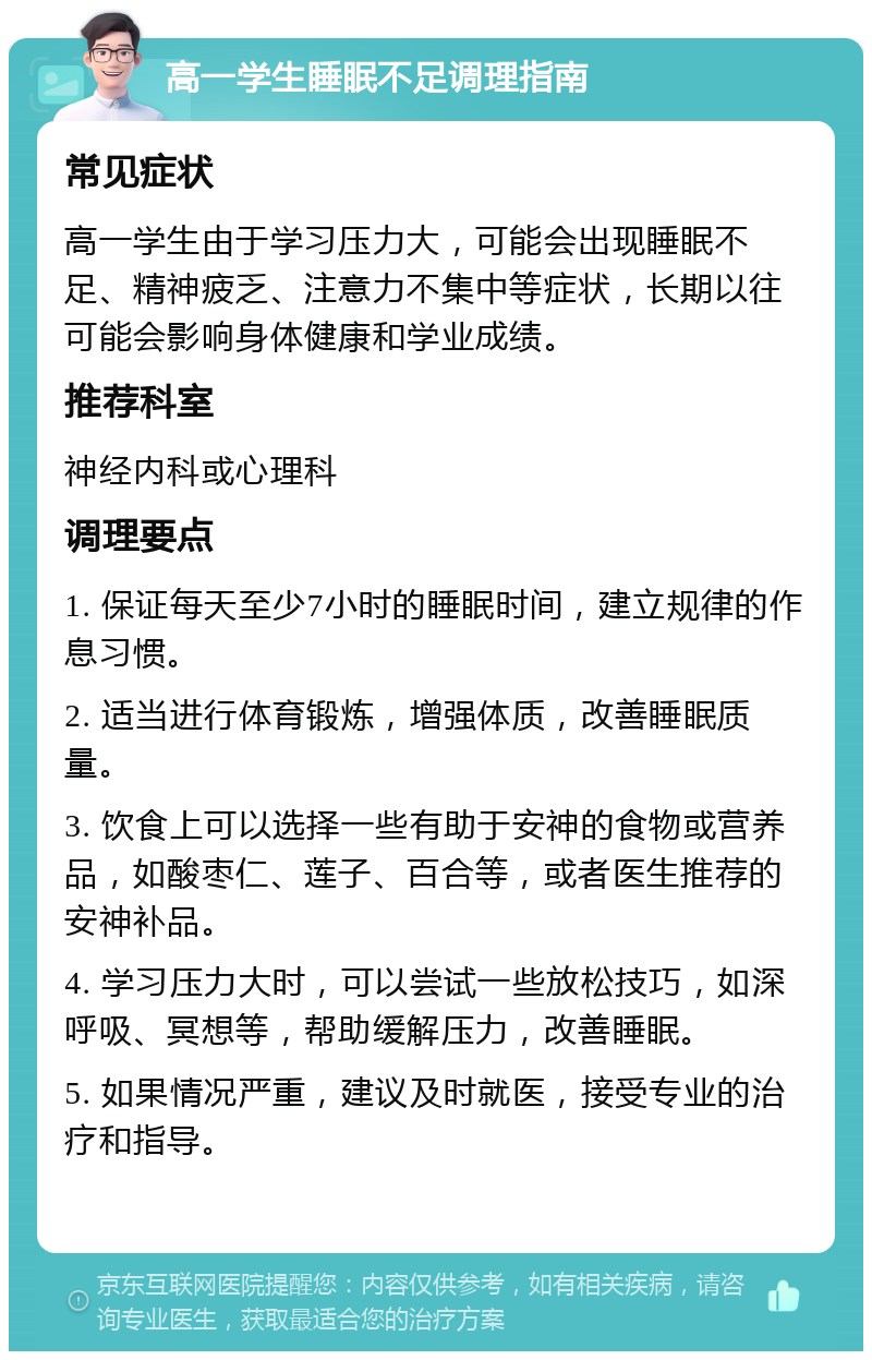 高一学生睡眠不足调理指南 常见症状 高一学生由于学习压力大，可能会出现睡眠不足、精神疲乏、注意力不集中等症状，长期以往可能会影响身体健康和学业成绩。 推荐科室 神经内科或心理科 调理要点 1. 保证每天至少7小时的睡眠时间，建立规律的作息习惯。 2. 适当进行体育锻炼，增强体质，改善睡眠质量。 3. 饮食上可以选择一些有助于安神的食物或营养品，如酸枣仁、莲子、百合等，或者医生推荐的安神补品。 4. 学习压力大时，可以尝试一些放松技巧，如深呼吸、冥想等，帮助缓解压力，改善睡眠。 5. 如果情况严重，建议及时就医，接受专业的治疗和指导。