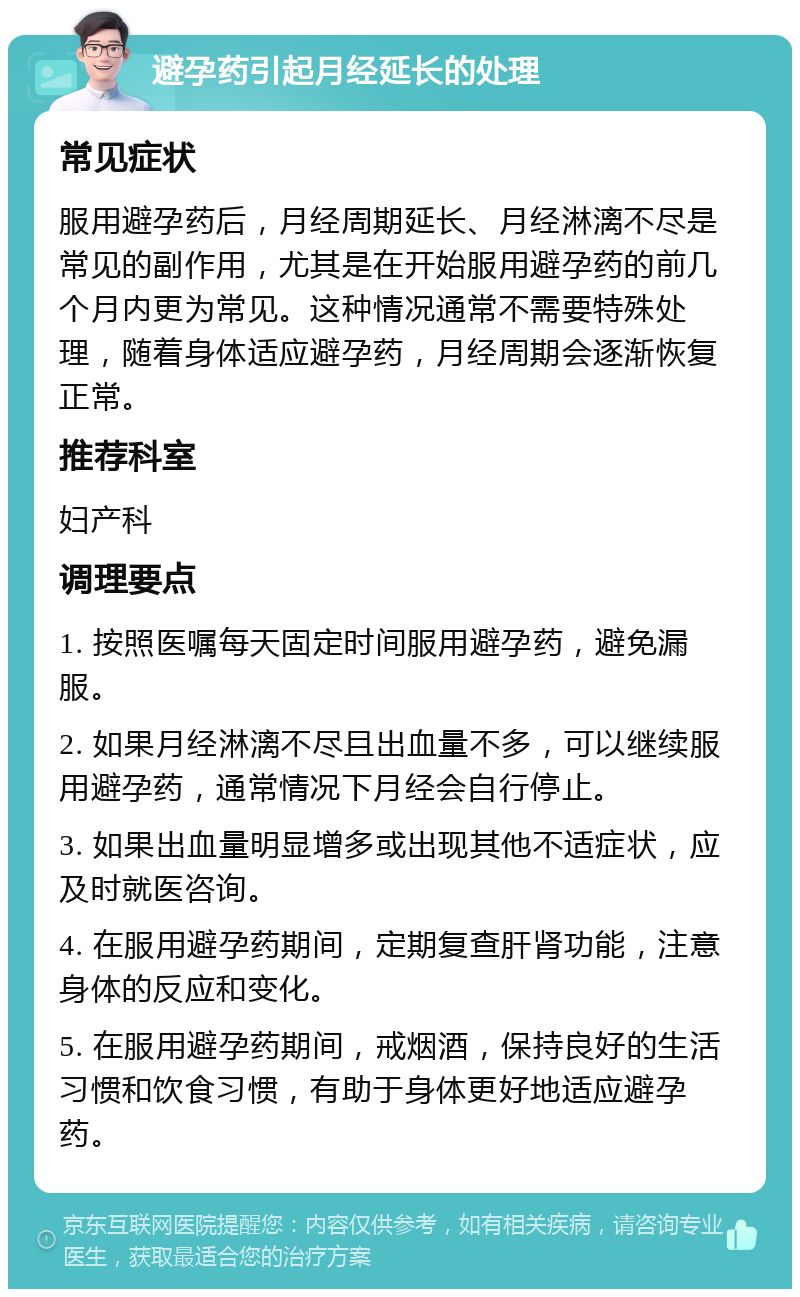 避孕药引起月经延长的处理 常见症状 服用避孕药后，月经周期延长、月经淋漓不尽是常见的副作用，尤其是在开始服用避孕药的前几个月内更为常见。这种情况通常不需要特殊处理，随着身体适应避孕药，月经周期会逐渐恢复正常。 推荐科室 妇产科 调理要点 1. 按照医嘱每天固定时间服用避孕药，避免漏服。 2. 如果月经淋漓不尽且出血量不多，可以继续服用避孕药，通常情况下月经会自行停止。 3. 如果出血量明显增多或出现其他不适症状，应及时就医咨询。 4. 在服用避孕药期间，定期复查肝肾功能，注意身体的反应和变化。 5. 在服用避孕药期间，戒烟酒，保持良好的生活习惯和饮食习惯，有助于身体更好地适应避孕药。