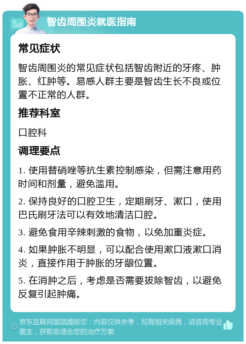 智齿周围炎就医指南 常见症状 智齿周围炎的常见症状包括智齿附近的牙疼、肿胀、红肿等。易感人群主要是智齿生长不良或位置不正常的人群。 推荐科室 口腔科 调理要点 1. 使用替硝唑等抗生素控制感染，但需注意用药时间和剂量，避免滥用。 2. 保持良好的口腔卫生，定期刷牙、漱口，使用巴氏刷牙法可以有效地清洁口腔。 3. 避免食用辛辣刺激的食物，以免加重炎症。 4. 如果肿胀不明显，可以配合使用漱口液漱口消炎，直接作用于肿胀的牙龈位置。 5. 在消肿之后，考虑是否需要拔除智齿，以避免反复引起肿痛。