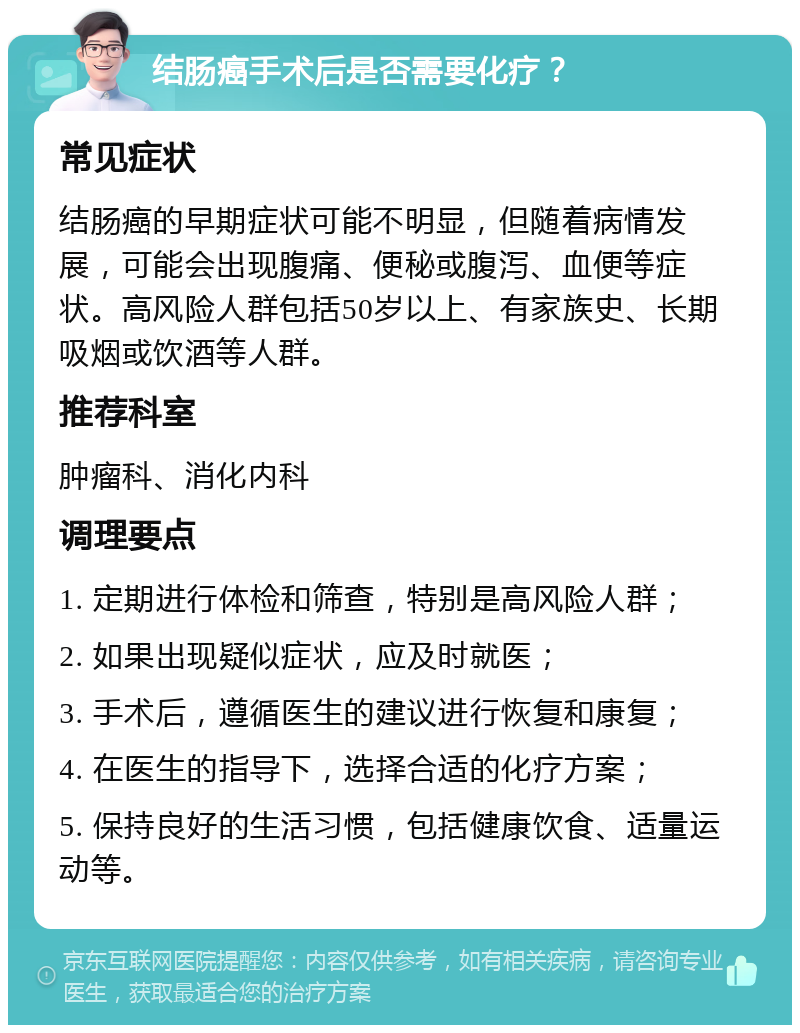 结肠癌手术后是否需要化疗？ 常见症状 结肠癌的早期症状可能不明显，但随着病情发展，可能会出现腹痛、便秘或腹泻、血便等症状。高风险人群包括50岁以上、有家族史、长期吸烟或饮酒等人群。 推荐科室 肿瘤科、消化内科 调理要点 1. 定期进行体检和筛查，特别是高风险人群； 2. 如果出现疑似症状，应及时就医； 3. 手术后，遵循医生的建议进行恢复和康复； 4. 在医生的指导下，选择合适的化疗方案； 5. 保持良好的生活习惯，包括健康饮食、适量运动等。