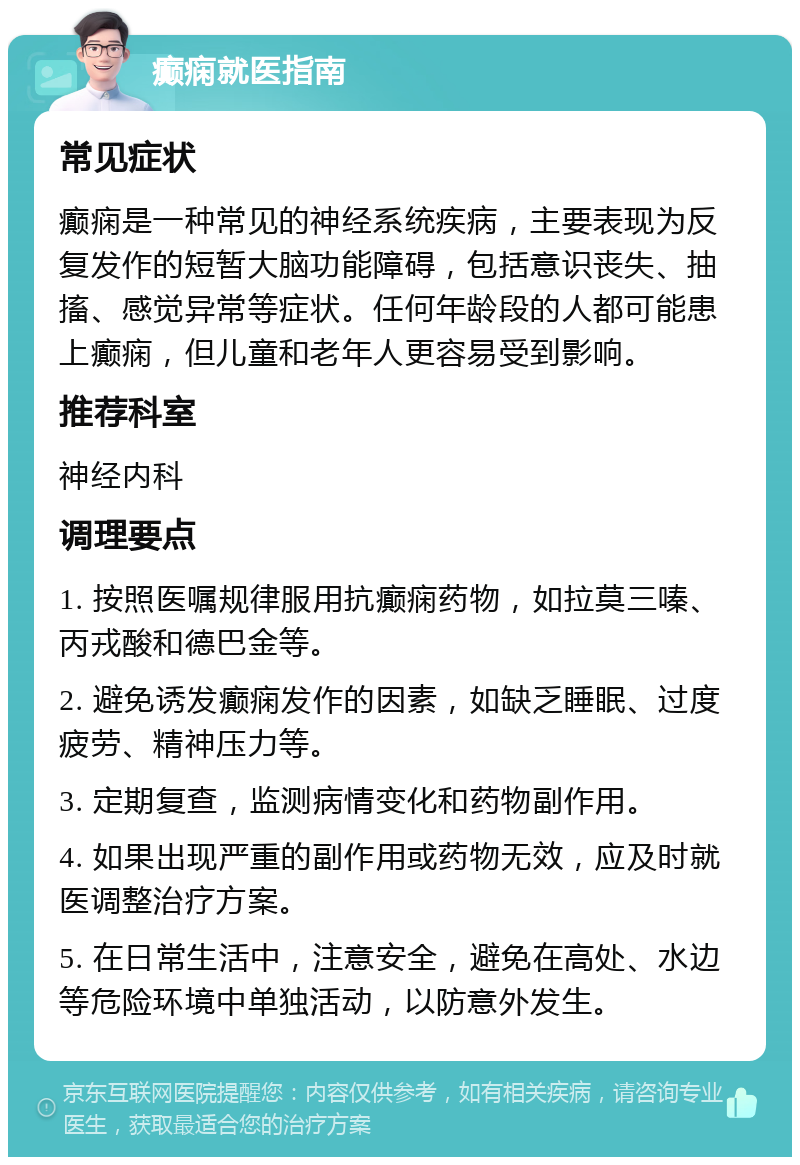 癫痫就医指南 常见症状 癫痫是一种常见的神经系统疾病，主要表现为反复发作的短暂大脑功能障碍，包括意识丧失、抽搐、感觉异常等症状。任何年龄段的人都可能患上癫痫，但儿童和老年人更容易受到影响。 推荐科室 神经内科 调理要点 1. 按照医嘱规律服用抗癫痫药物，如拉莫三嗪、丙戎酸和德巴金等。 2. 避免诱发癫痫发作的因素，如缺乏睡眠、过度疲劳、精神压力等。 3. 定期复查，监测病情变化和药物副作用。 4. 如果出现严重的副作用或药物无效，应及时就医调整治疗方案。 5. 在日常生活中，注意安全，避免在高处、水边等危险环境中单独活动，以防意外发生。