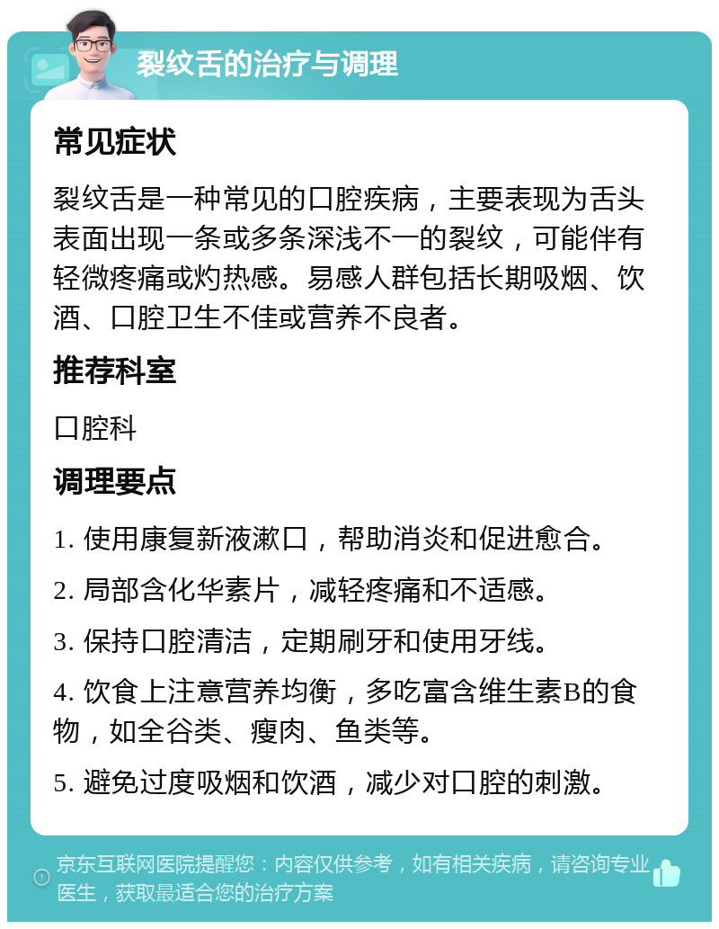 裂纹舌的治疗与调理 常见症状 裂纹舌是一种常见的口腔疾病，主要表现为舌头表面出现一条或多条深浅不一的裂纹，可能伴有轻微疼痛或灼热感。易感人群包括长期吸烟、饮酒、口腔卫生不佳或营养不良者。 推荐科室 口腔科 调理要点 1. 使用康复新液漱口，帮助消炎和促进愈合。 2. 局部含化华素片，减轻疼痛和不适感。 3. 保持口腔清洁，定期刷牙和使用牙线。 4. 饮食上注意营养均衡，多吃富含维生素B的食物，如全谷类、瘦肉、鱼类等。 5. 避免过度吸烟和饮酒，减少对口腔的刺激。