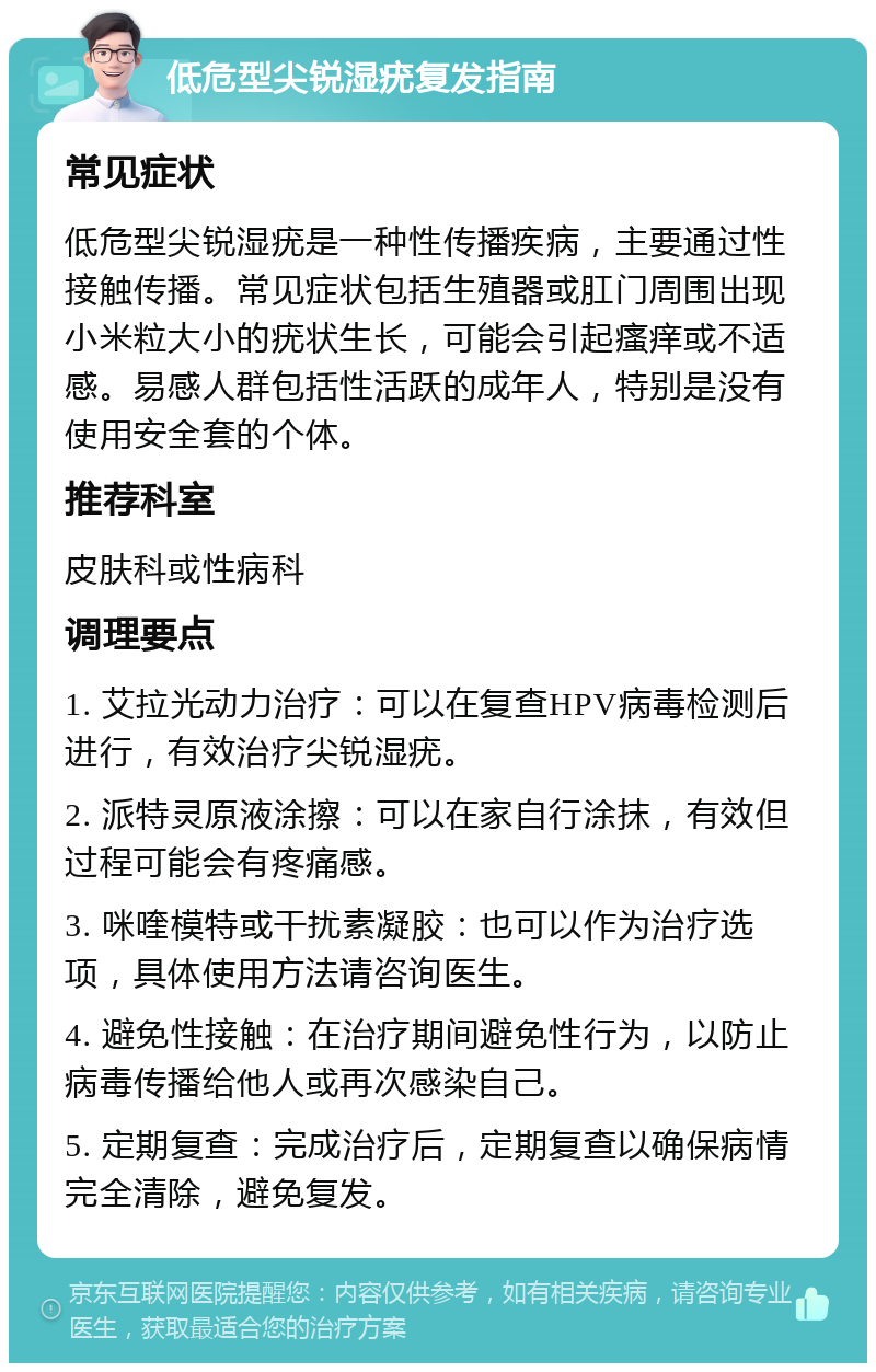 低危型尖锐湿疣复发指南 常见症状 低危型尖锐湿疣是一种性传播疾病，主要通过性接触传播。常见症状包括生殖器或肛门周围出现小米粒大小的疣状生长，可能会引起瘙痒或不适感。易感人群包括性活跃的成年人，特别是没有使用安全套的个体。 推荐科室 皮肤科或性病科 调理要点 1. 艾拉光动力治疗：可以在复查HPV病毒检测后进行，有效治疗尖锐湿疣。 2. 派特灵原液涂擦：可以在家自行涂抹，有效但过程可能会有疼痛感。 3. 咪喹模特或干扰素凝胶：也可以作为治疗选项，具体使用方法请咨询医生。 4. 避免性接触：在治疗期间避免性行为，以防止病毒传播给他人或再次感染自己。 5. 定期复查：完成治疗后，定期复查以确保病情完全清除，避免复发。