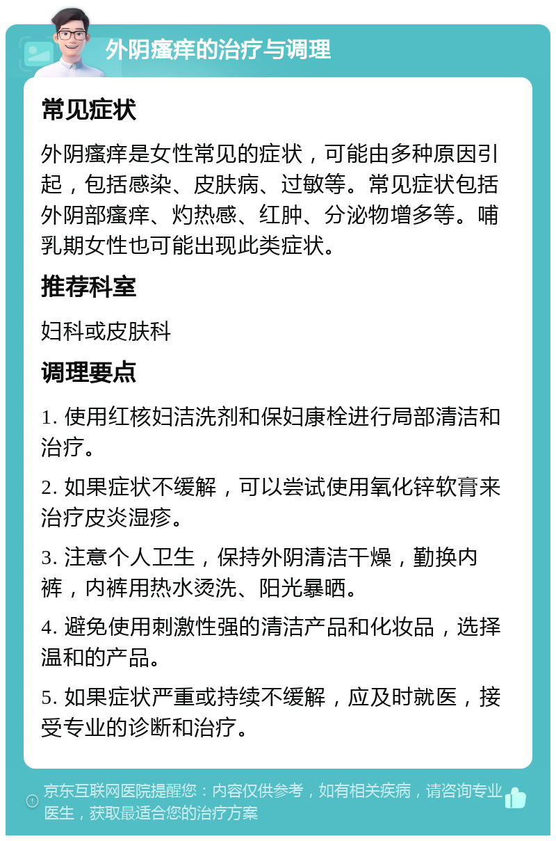 外阴瘙痒的治疗与调理 常见症状 外阴瘙痒是女性常见的症状，可能由多种原因引起，包括感染、皮肤病、过敏等。常见症状包括外阴部瘙痒、灼热感、红肿、分泌物增多等。哺乳期女性也可能出现此类症状。 推荐科室 妇科或皮肤科 调理要点 1. 使用红核妇洁洗剂和保妇康栓进行局部清洁和治疗。 2. 如果症状不缓解，可以尝试使用氧化锌软膏来治疗皮炎湿疹。 3. 注意个人卫生，保持外阴清洁干燥，勤换内裤，内裤用热水烫洗、阳光暴晒。 4. 避免使用刺激性强的清洁产品和化妆品，选择温和的产品。 5. 如果症状严重或持续不缓解，应及时就医，接受专业的诊断和治疗。