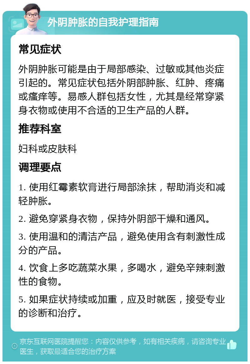 外阴肿胀的自我护理指南 常见症状 外阴肿胀可能是由于局部感染、过敏或其他炎症引起的。常见症状包括外阴部肿胀、红肿、疼痛或瘙痒等。易感人群包括女性，尤其是经常穿紧身衣物或使用不合适的卫生产品的人群。 推荐科室 妇科或皮肤科 调理要点 1. 使用红霉素软膏进行局部涂抹，帮助消炎和减轻肿胀。 2. 避免穿紧身衣物，保持外阴部干燥和通风。 3. 使用温和的清洁产品，避免使用含有刺激性成分的产品。 4. 饮食上多吃蔬菜水果，多喝水，避免辛辣刺激性的食物。 5. 如果症状持续或加重，应及时就医，接受专业的诊断和治疗。