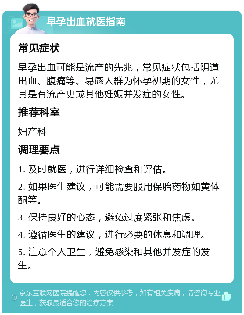 早孕出血就医指南 常见症状 早孕出血可能是流产的先兆，常见症状包括阴道出血、腹痛等。易感人群为怀孕初期的女性，尤其是有流产史或其他妊娠并发症的女性。 推荐科室 妇产科 调理要点 1. 及时就医，进行详细检查和评估。 2. 如果医生建议，可能需要服用保胎药物如黄体酮等。 3. 保持良好的心态，避免过度紧张和焦虑。 4. 遵循医生的建议，进行必要的休息和调理。 5. 注意个人卫生，避免感染和其他并发症的发生。