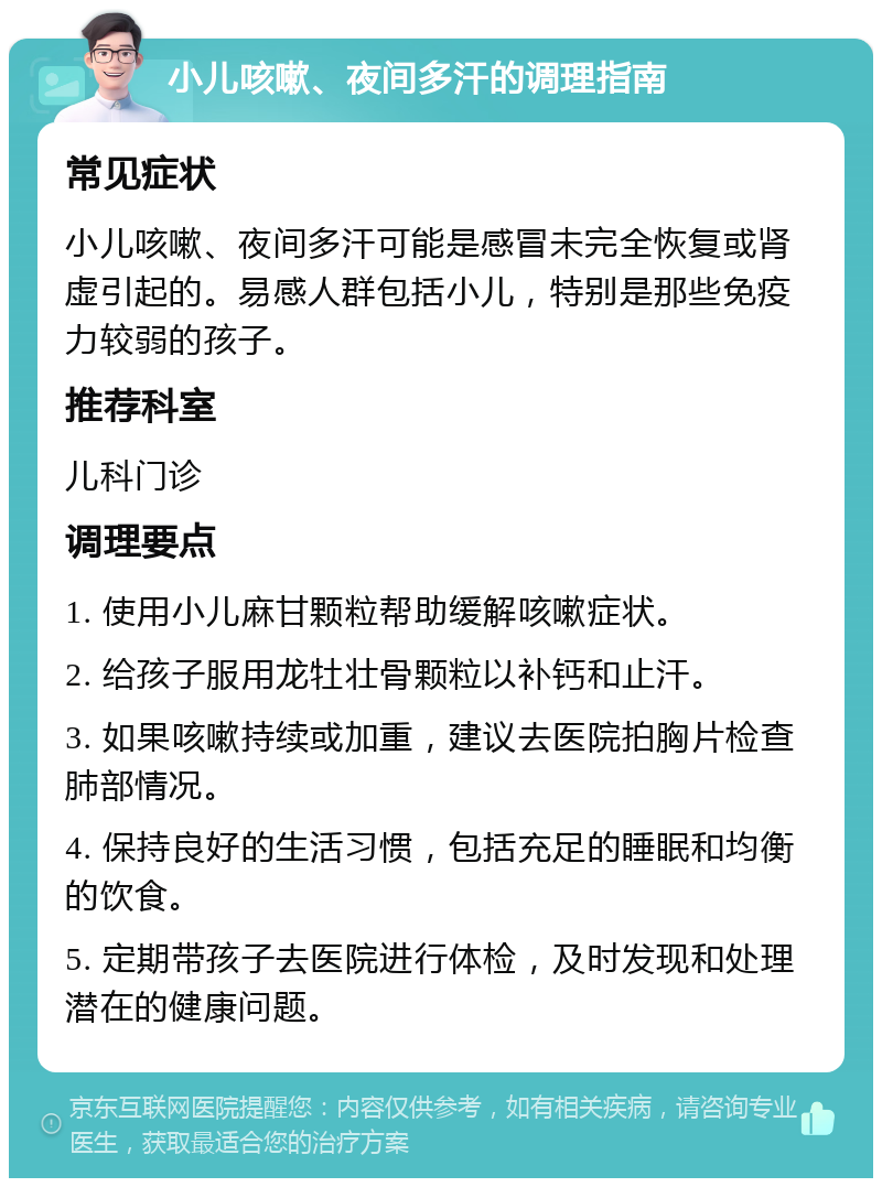 小儿咳嗽、夜间多汗的调理指南 常见症状 小儿咳嗽、夜间多汗可能是感冒未完全恢复或肾虚引起的。易感人群包括小儿，特别是那些免疫力较弱的孩子。 推荐科室 儿科门诊 调理要点 1. 使用小儿麻甘颗粒帮助缓解咳嗽症状。 2. 给孩子服用龙牡壮骨颗粒以补钙和止汗。 3. 如果咳嗽持续或加重，建议去医院拍胸片检查肺部情况。 4. 保持良好的生活习惯，包括充足的睡眠和均衡的饮食。 5. 定期带孩子去医院进行体检，及时发现和处理潜在的健康问题。