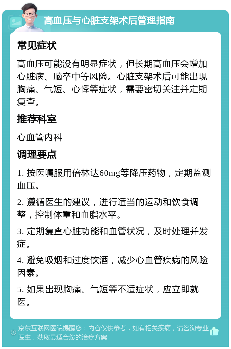 高血压与心脏支架术后管理指南 常见症状 高血压可能没有明显症状，但长期高血压会增加心脏病、脑卒中等风险。心脏支架术后可能出现胸痛、气短、心悸等症状，需要密切关注并定期复查。 推荐科室 心血管内科 调理要点 1. 按医嘱服用倍林达60mg等降压药物，定期监测血压。 2. 遵循医生的建议，进行适当的运动和饮食调整，控制体重和血脂水平。 3. 定期复查心脏功能和血管状况，及时处理并发症。 4. 避免吸烟和过度饮酒，减少心血管疾病的风险因素。 5. 如果出现胸痛、气短等不适症状，应立即就医。