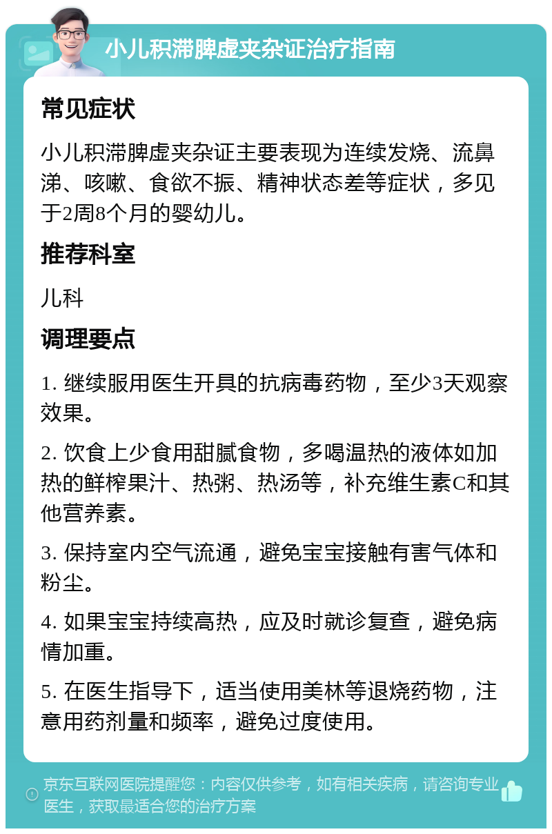 小儿积滞脾虚夹杂证治疗指南 常见症状 小儿积滞脾虚夹杂证主要表现为连续发烧、流鼻涕、咳嗽、食欲不振、精神状态差等症状，多见于2周8个月的婴幼儿。 推荐科室 儿科 调理要点 1. 继续服用医生开具的抗病毒药物，至少3天观察效果。 2. 饮食上少食用甜腻食物，多喝温热的液体如加热的鲜榨果汁、热粥、热汤等，补充维生素C和其他营养素。 3. 保持室内空气流通，避免宝宝接触有害气体和粉尘。 4. 如果宝宝持续高热，应及时就诊复查，避免病情加重。 5. 在医生指导下，适当使用美林等退烧药物，注意用药剂量和频率，避免过度使用。