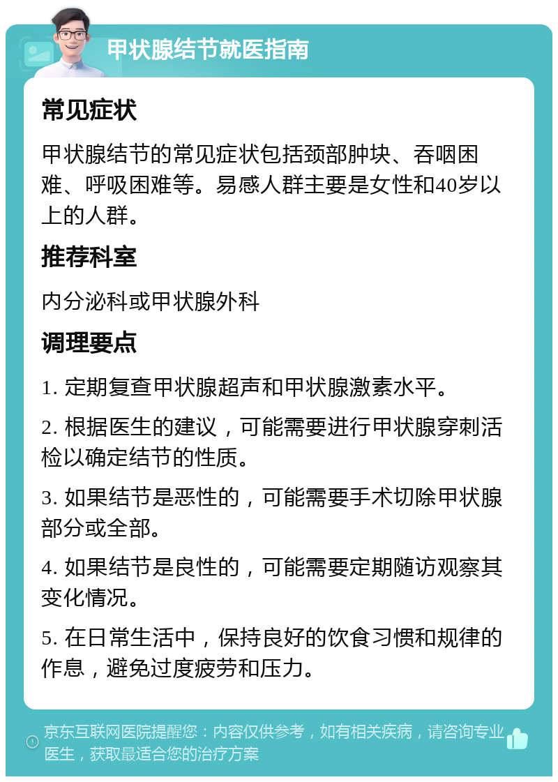 甲状腺结节就医指南 常见症状 甲状腺结节的常见症状包括颈部肿块、吞咽困难、呼吸困难等。易感人群主要是女性和40岁以上的人群。 推荐科室 内分泌科或甲状腺外科 调理要点 1. 定期复查甲状腺超声和甲状腺激素水平。 2. 根据医生的建议，可能需要进行甲状腺穿刺活检以确定结节的性质。 3. 如果结节是恶性的，可能需要手术切除甲状腺部分或全部。 4. 如果结节是良性的，可能需要定期随访观察其变化情况。 5. 在日常生活中，保持良好的饮食习惯和规律的作息，避免过度疲劳和压力。