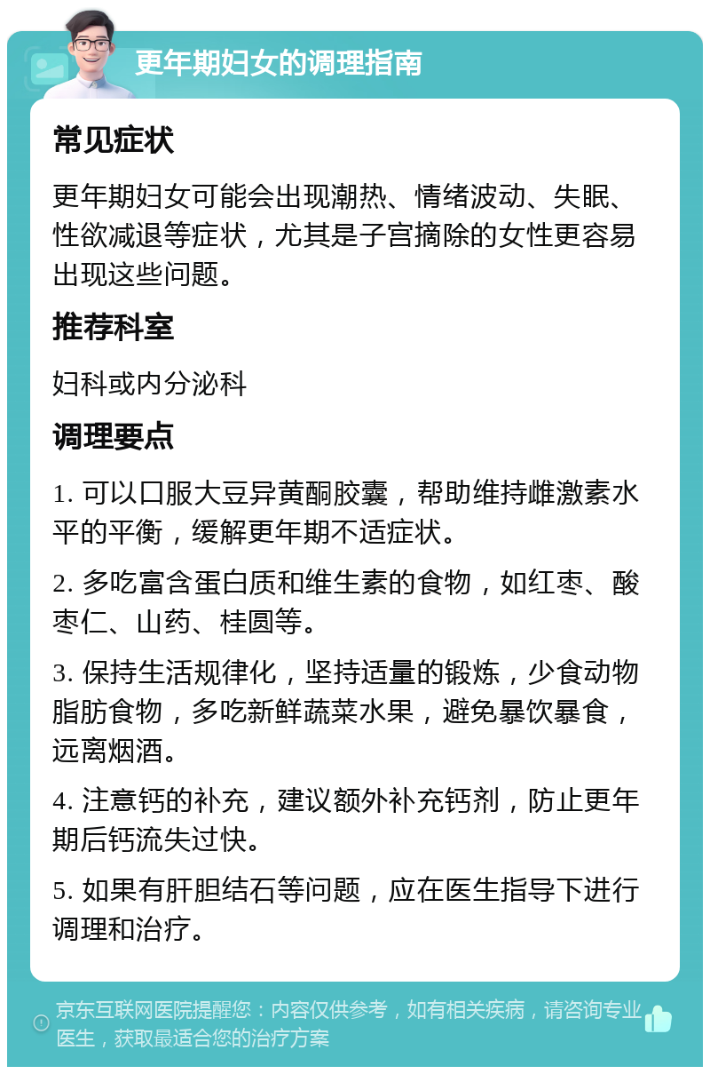 更年期妇女的调理指南 常见症状 更年期妇女可能会出现潮热、情绪波动、失眠、性欲减退等症状，尤其是子宫摘除的女性更容易出现这些问题。 推荐科室 妇科或内分泌科 调理要点 1. 可以口服大豆异黄酮胶囊，帮助维持雌激素水平的平衡，缓解更年期不适症状。 2. 多吃富含蛋白质和维生素的食物，如红枣、酸枣仁、山药、桂圆等。 3. 保持生活规律化，坚持适量的锻炼，少食动物脂肪食物，多吃新鲜蔬菜水果，避免暴饮暴食，远离烟酒。 4. 注意钙的补充，建议额外补充钙剂，防止更年期后钙流失过快。 5. 如果有肝胆结石等问题，应在医生指导下进行调理和治疗。