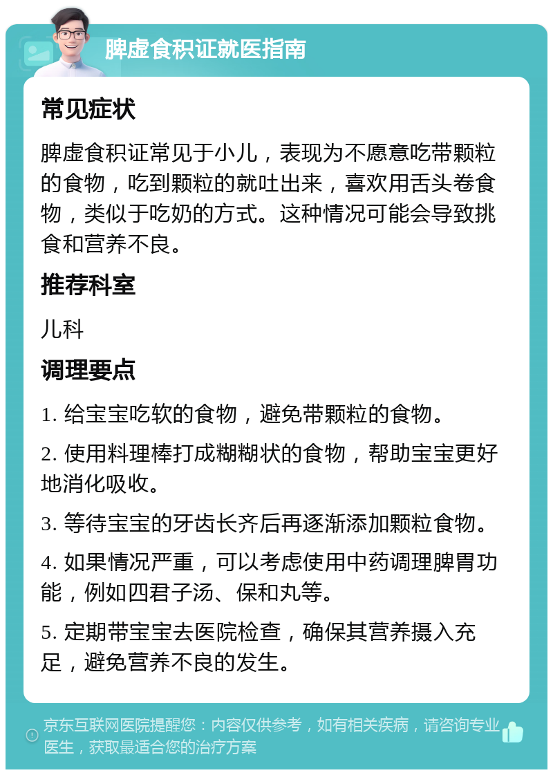 脾虚食积证就医指南 常见症状 脾虚食积证常见于小儿，表现为不愿意吃带颗粒的食物，吃到颗粒的就吐出来，喜欢用舌头卷食物，类似于吃奶的方式。这种情况可能会导致挑食和营养不良。 推荐科室 儿科 调理要点 1. 给宝宝吃软的食物，避免带颗粒的食物。 2. 使用料理棒打成糊糊状的食物，帮助宝宝更好地消化吸收。 3. 等待宝宝的牙齿长齐后再逐渐添加颗粒食物。 4. 如果情况严重，可以考虑使用中药调理脾胃功能，例如四君子汤、保和丸等。 5. 定期带宝宝去医院检查，确保其营养摄入充足，避免营养不良的发生。