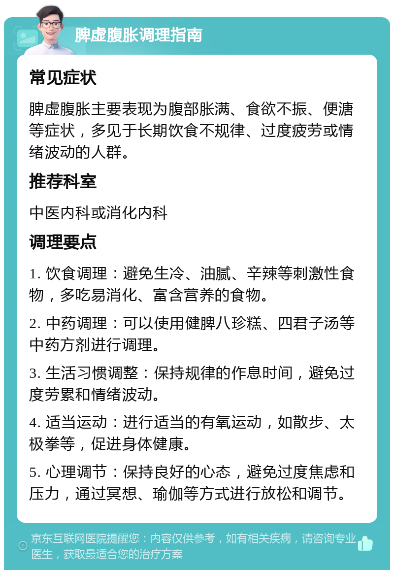 脾虚腹胀调理指南 常见症状 脾虚腹胀主要表现为腹部胀满、食欲不振、便溏等症状，多见于长期饮食不规律、过度疲劳或情绪波动的人群。 推荐科室 中医内科或消化内科 调理要点 1. 饮食调理：避免生冷、油腻、辛辣等刺激性食物，多吃易消化、富含营养的食物。 2. 中药调理：可以使用健脾八珍糕、四君子汤等中药方剂进行调理。 3. 生活习惯调整：保持规律的作息时间，避免过度劳累和情绪波动。 4. 适当运动：进行适当的有氧运动，如散步、太极拳等，促进身体健康。 5. 心理调节：保持良好的心态，避免过度焦虑和压力，通过冥想、瑜伽等方式进行放松和调节。