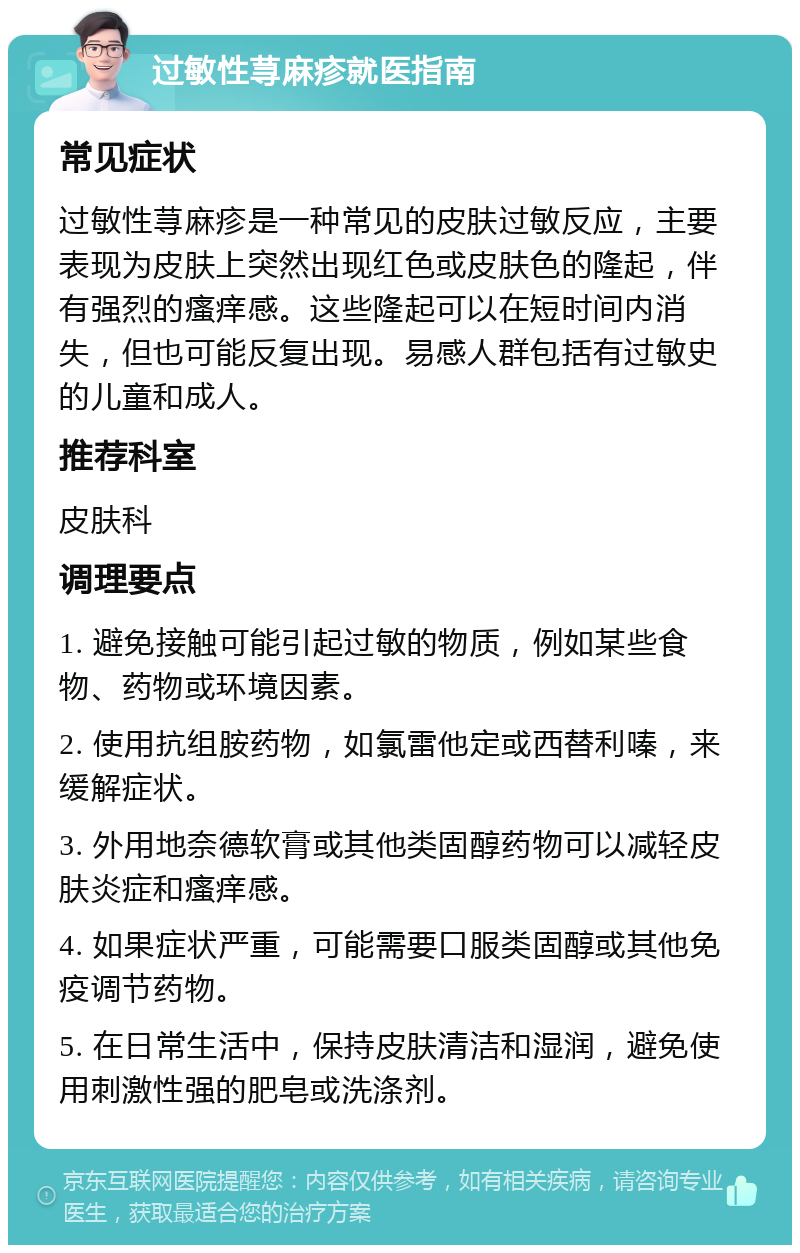 过敏性荨麻疹就医指南 常见症状 过敏性荨麻疹是一种常见的皮肤过敏反应，主要表现为皮肤上突然出现红色或皮肤色的隆起，伴有强烈的瘙痒感。这些隆起可以在短时间内消失，但也可能反复出现。易感人群包括有过敏史的儿童和成人。 推荐科室 皮肤科 调理要点 1. 避免接触可能引起过敏的物质，例如某些食物、药物或环境因素。 2. 使用抗组胺药物，如氯雷他定或西替利嗪，来缓解症状。 3. 外用地奈德软膏或其他类固醇药物可以减轻皮肤炎症和瘙痒感。 4. 如果症状严重，可能需要口服类固醇或其他免疫调节药物。 5. 在日常生活中，保持皮肤清洁和湿润，避免使用刺激性强的肥皂或洗涤剂。