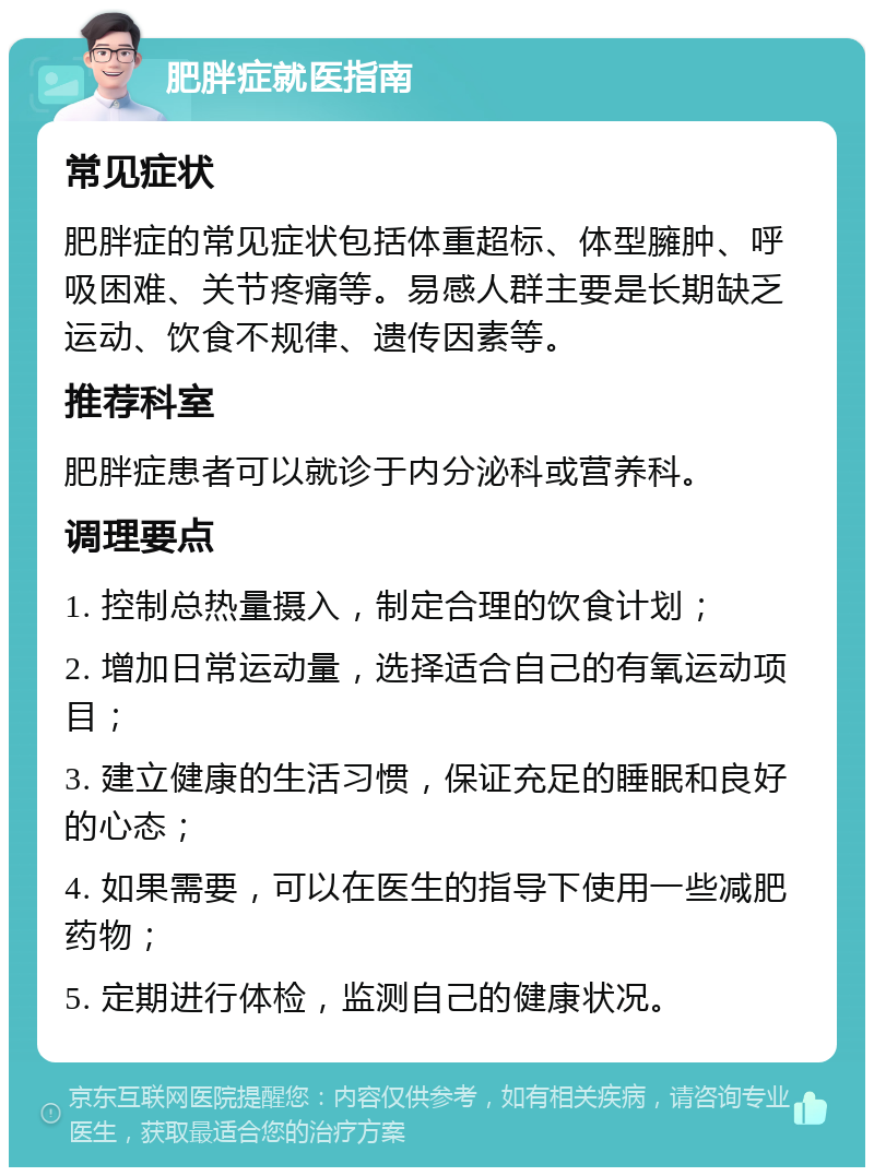 肥胖症就医指南 常见症状 肥胖症的常见症状包括体重超标、体型臃肿、呼吸困难、关节疼痛等。易感人群主要是长期缺乏运动、饮食不规律、遗传因素等。 推荐科室 肥胖症患者可以就诊于内分泌科或营养科。 调理要点 1. 控制总热量摄入，制定合理的饮食计划； 2. 增加日常运动量，选择适合自己的有氧运动项目； 3. 建立健康的生活习惯，保证充足的睡眠和良好的心态； 4. 如果需要，可以在医生的指导下使用一些减肥药物； 5. 定期进行体检，监测自己的健康状况。