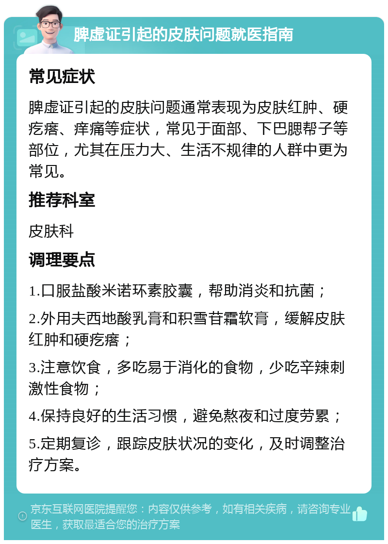 脾虚证引起的皮肤问题就医指南 常见症状 脾虚证引起的皮肤问题通常表现为皮肤红肿、硬疙瘩、痒痛等症状，常见于面部、下巴腮帮子等部位，尤其在压力大、生活不规律的人群中更为常见。 推荐科室 皮肤科 调理要点 1.口服盐酸米诺环素胶囊，帮助消炎和抗菌； 2.外用夫西地酸乳膏和积雪苷霜软膏，缓解皮肤红肿和硬疙瘩； 3.注意饮食，多吃易于消化的食物，少吃辛辣刺激性食物； 4.保持良好的生活习惯，避免熬夜和过度劳累； 5.定期复诊，跟踪皮肤状况的变化，及时调整治疗方案。