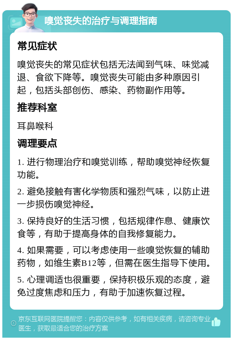 嗅觉丧失的治疗与调理指南 常见症状 嗅觉丧失的常见症状包括无法闻到气味、味觉减退、食欲下降等。嗅觉丧失可能由多种原因引起，包括头部创伤、感染、药物副作用等。 推荐科室 耳鼻喉科 调理要点 1. 进行物理治疗和嗅觉训练，帮助嗅觉神经恢复功能。 2. 避免接触有害化学物质和强烈气味，以防止进一步损伤嗅觉神经。 3. 保持良好的生活习惯，包括规律作息、健康饮食等，有助于提高身体的自我修复能力。 4. 如果需要，可以考虑使用一些嗅觉恢复的辅助药物，如维生素B12等，但需在医生指导下使用。 5. 心理调适也很重要，保持积极乐观的态度，避免过度焦虑和压力，有助于加速恢复过程。