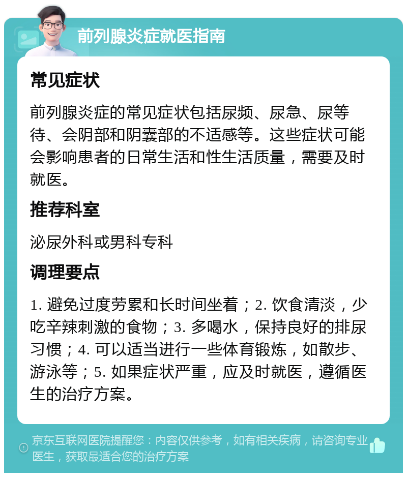 前列腺炎症就医指南 常见症状 前列腺炎症的常见症状包括尿频、尿急、尿等待、会阴部和阴囊部的不适感等。这些症状可能会影响患者的日常生活和性生活质量，需要及时就医。 推荐科室 泌尿外科或男科专科 调理要点 1. 避免过度劳累和长时间坐着；2. 饮食清淡，少吃辛辣刺激的食物；3. 多喝水，保持良好的排尿习惯；4. 可以适当进行一些体育锻炼，如散步、游泳等；5. 如果症状严重，应及时就医，遵循医生的治疗方案。