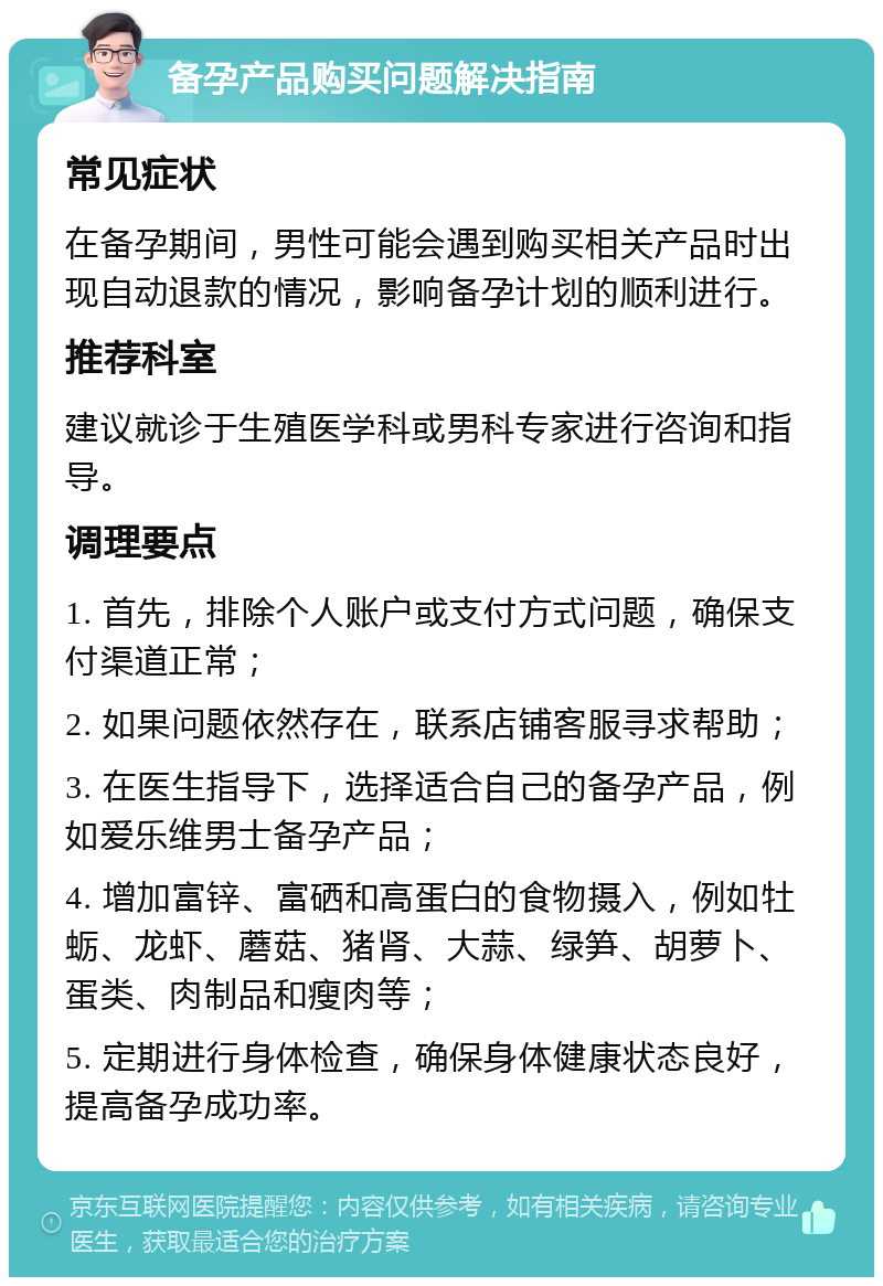 备孕产品购买问题解决指南 常见症状 在备孕期间，男性可能会遇到购买相关产品时出现自动退款的情况，影响备孕计划的顺利进行。 推荐科室 建议就诊于生殖医学科或男科专家进行咨询和指导。 调理要点 1. 首先，排除个人账户或支付方式问题，确保支付渠道正常； 2. 如果问题依然存在，联系店铺客服寻求帮助； 3. 在医生指导下，选择适合自己的备孕产品，例如爱乐维男士备孕产品； 4. 增加富锌、富硒和高蛋白的食物摄入，例如牡蛎、龙虾、蘑菇、猪肾、大蒜、绿笋、胡萝卜、蛋类、肉制品和瘦肉等； 5. 定期进行身体检查，确保身体健康状态良好，提高备孕成功率。