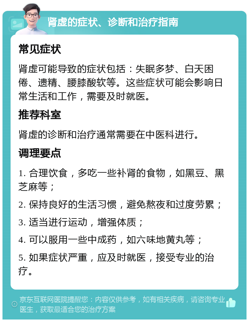 肾虚的症状、诊断和治疗指南 常见症状 肾虚可能导致的症状包括：失眠多梦、白天困倦、遗精、腰膝酸软等。这些症状可能会影响日常生活和工作，需要及时就医。 推荐科室 肾虚的诊断和治疗通常需要在中医科进行。 调理要点 1. 合理饮食，多吃一些补肾的食物，如黑豆、黑芝麻等； 2. 保持良好的生活习惯，避免熬夜和过度劳累； 3. 适当进行运动，增强体质； 4. 可以服用一些中成药，如六味地黄丸等； 5. 如果症状严重，应及时就医，接受专业的治疗。