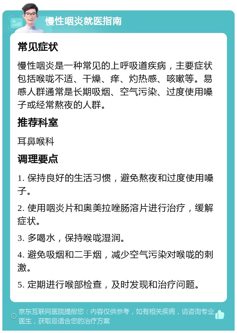 慢性咽炎就医指南 常见症状 慢性咽炎是一种常见的上呼吸道疾病，主要症状包括喉咙不适、干燥、痒、灼热感、咳嗽等。易感人群通常是长期吸烟、空气污染、过度使用嗓子或经常熬夜的人群。 推荐科室 耳鼻喉科 调理要点 1. 保持良好的生活习惯，避免熬夜和过度使用嗓子。 2. 使用咽炎片和奥美拉唑肠溶片进行治疗，缓解症状。 3. 多喝水，保持喉咙湿润。 4. 避免吸烟和二手烟，减少空气污染对喉咙的刺激。 5. 定期进行喉部检查，及时发现和治疗问题。