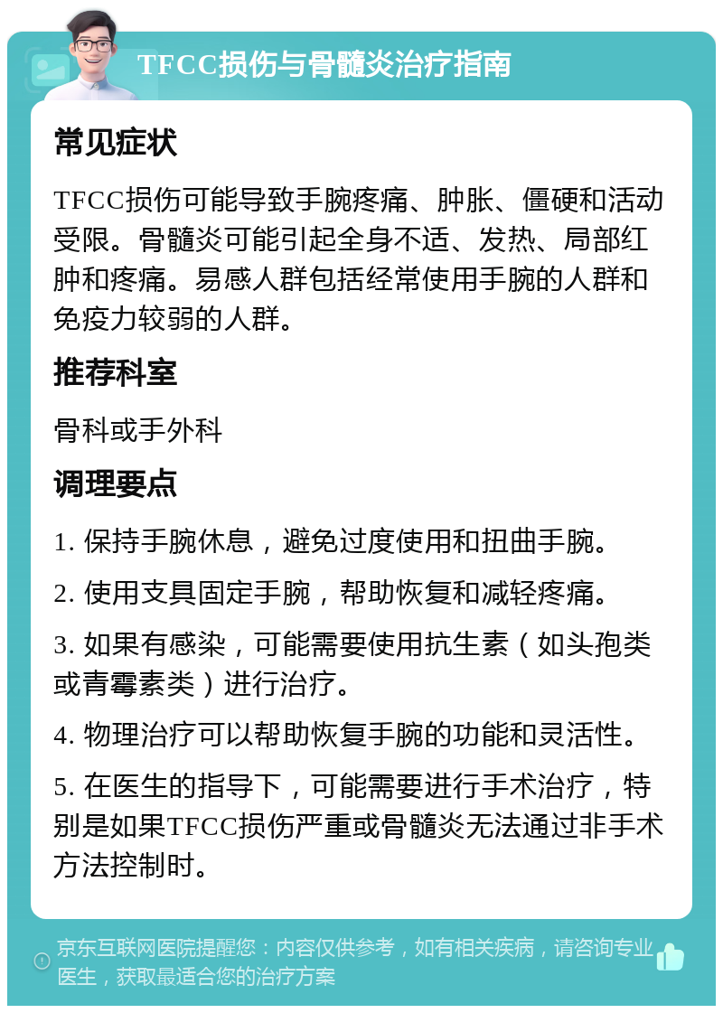 TFCC损伤与骨髓炎治疗指南 常见症状 TFCC损伤可能导致手腕疼痛、肿胀、僵硬和活动受限。骨髓炎可能引起全身不适、发热、局部红肿和疼痛。易感人群包括经常使用手腕的人群和免疫力较弱的人群。 推荐科室 骨科或手外科 调理要点 1. 保持手腕休息，避免过度使用和扭曲手腕。 2. 使用支具固定手腕，帮助恢复和减轻疼痛。 3. 如果有感染，可能需要使用抗生素（如头孢类或青霉素类）进行治疗。 4. 物理治疗可以帮助恢复手腕的功能和灵活性。 5. 在医生的指导下，可能需要进行手术治疗，特别是如果TFCC损伤严重或骨髓炎无法通过非手术方法控制时。