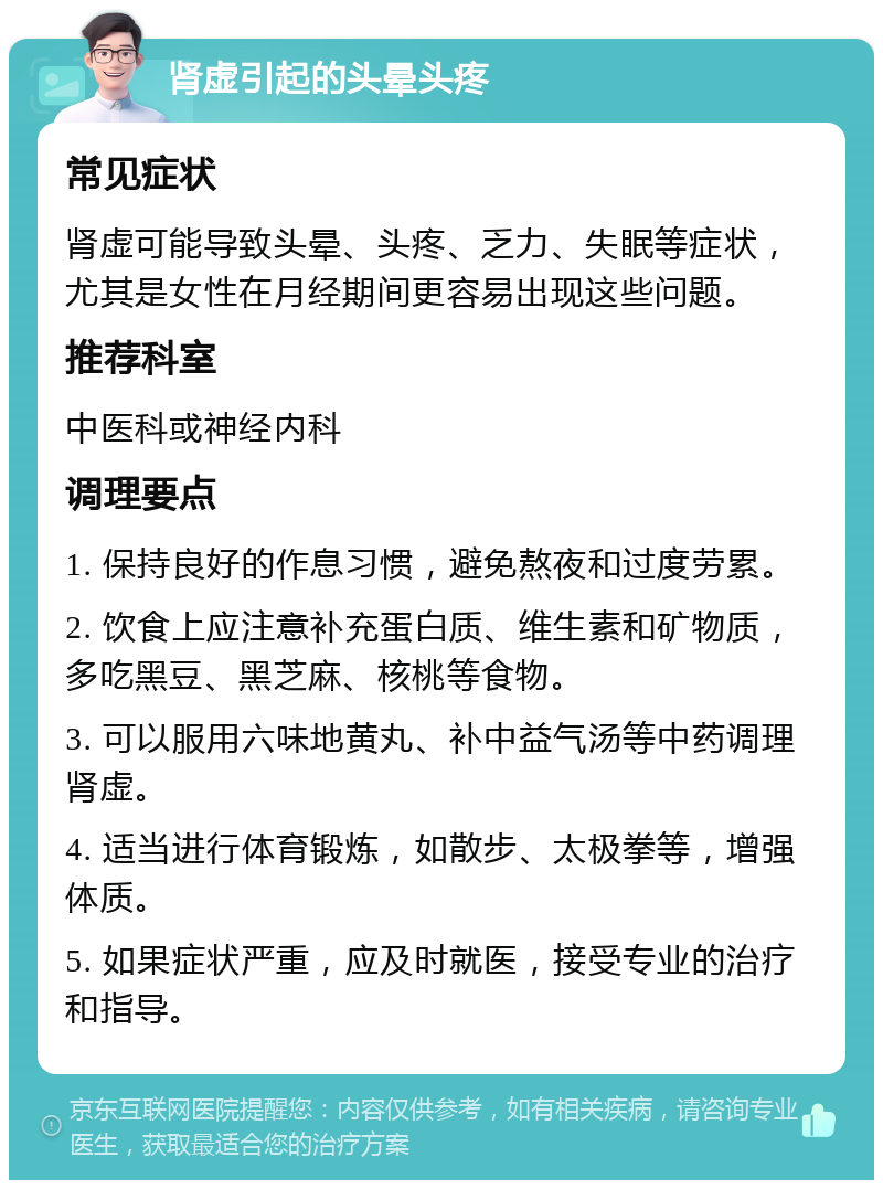 肾虚引起的头晕头疼 常见症状 肾虚可能导致头晕、头疼、乏力、失眠等症状，尤其是女性在月经期间更容易出现这些问题。 推荐科室 中医科或神经内科 调理要点 1. 保持良好的作息习惯，避免熬夜和过度劳累。 2. 饮食上应注意补充蛋白质、维生素和矿物质，多吃黑豆、黑芝麻、核桃等食物。 3. 可以服用六味地黄丸、补中益气汤等中药调理肾虚。 4. 适当进行体育锻炼，如散步、太极拳等，增强体质。 5. 如果症状严重，应及时就医，接受专业的治疗和指导。