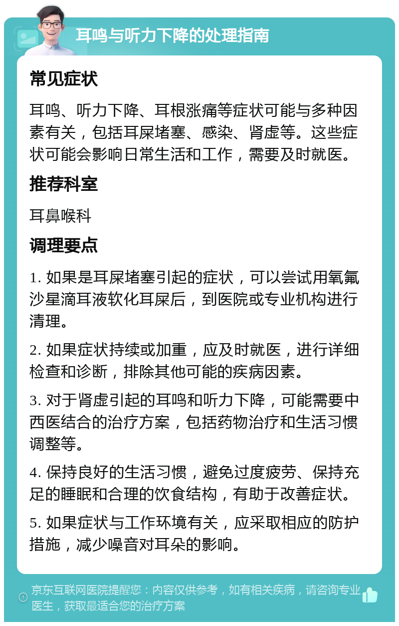 耳鸣与听力下降的处理指南 常见症状 耳鸣、听力下降、耳根涨痛等症状可能与多种因素有关，包括耳屎堵塞、感染、肾虚等。这些症状可能会影响日常生活和工作，需要及时就医。 推荐科室 耳鼻喉科 调理要点 1. 如果是耳屎堵塞引起的症状，可以尝试用氧氟沙星滴耳液软化耳屎后，到医院或专业机构进行清理。 2. 如果症状持续或加重，应及时就医，进行详细检查和诊断，排除其他可能的疾病因素。 3. 对于肾虚引起的耳鸣和听力下降，可能需要中西医结合的治疗方案，包括药物治疗和生活习惯调整等。 4. 保持良好的生活习惯，避免过度疲劳、保持充足的睡眠和合理的饮食结构，有助于改善症状。 5. 如果症状与工作环境有关，应采取相应的防护措施，减少噪音对耳朵的影响。