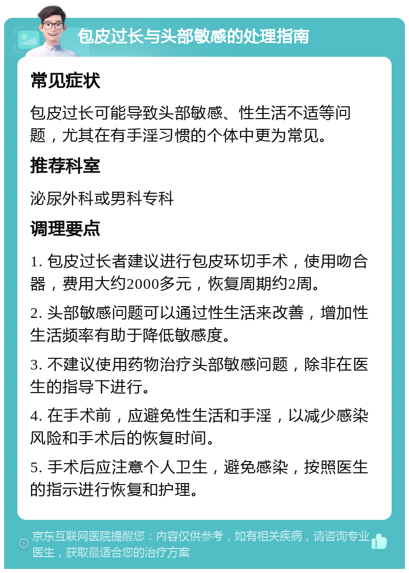 包皮过长与头部敏感的处理指南 常见症状 包皮过长可能导致头部敏感、性生活不适等问题，尤其在有手淫习惯的个体中更为常见。 推荐科室 泌尿外科或男科专科 调理要点 1. 包皮过长者建议进行包皮环切手术，使用吻合器，费用大约2000多元，恢复周期约2周。 2. 头部敏感问题可以通过性生活来改善，增加性生活频率有助于降低敏感度。 3. 不建议使用药物治疗头部敏感问题，除非在医生的指导下进行。 4. 在手术前，应避免性生活和手淫，以减少感染风险和手术后的恢复时间。 5. 手术后应注意个人卫生，避免感染，按照医生的指示进行恢复和护理。