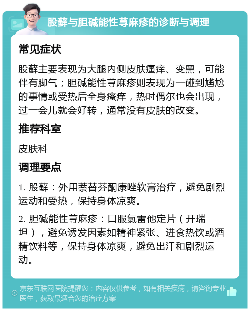 股藓与胆碱能性荨麻疹的诊断与调理 常见症状 股藓主要表现为大腿内侧皮肤瘙痒、变黑，可能伴有脚气；胆碱能性荨麻疹则表现为一碰到尴尬的事情或受热后全身瘙痒，热时偶尔也会出现，过一会儿就会好转，通常没有皮肤的改变。 推荐科室 皮肤科 调理要点 1. 股藓：外用萘替芬酮康唑软膏治疗，避免剧烈运动和受热，保持身体凉爽。 2. 胆碱能性荨麻疹：口服氯雷他定片（开瑞坦），避免诱发因素如精神紧张、进食热饮或酒精饮料等，保持身体凉爽，避免出汗和剧烈运动。